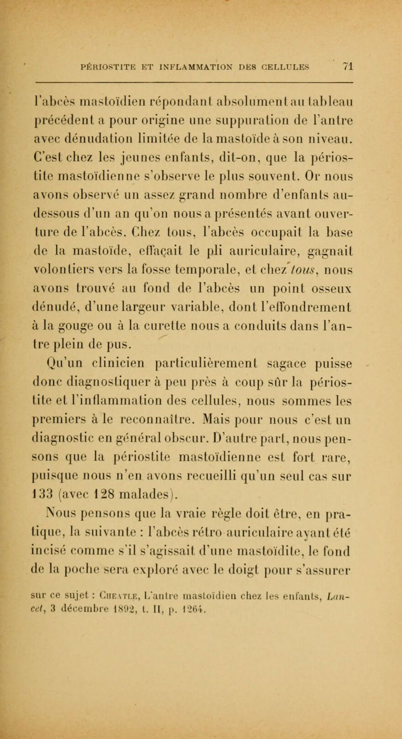 l'abcès mastoïdien répondant absolument au tableau précédent a pour origine une suppuration de l'antre avec dénudation limitée de lamastoïdeàson niveau. C'est chez les jeunes enfants, dit-on, que la périos- tite mastoïdienne s'observe le plus souvent. Or nous avons observé un assez grand nombre d'enfants au- dessous d'un an qu'on nous a présentés avant ouver- ture de l'abcès. Chez tous, l'abcès occupait la base de la mastoïde, effaçait le pli auriculaire, gagnait volontiers vers la fosse temporale, et chez tous, nous avons trouvé au fond de l'abcès un point osseux dénudé, d'une largeur variable, dont l'effondrement à la gouge ou à la curette nous a conduits dans l'an- tre plein de pus. Qu'un clinicien particulièrement sagace puisse donc diagnostiquer à peu près à coup sûr la périos- tite et l'inflammation des cellules, nous sommes les premiers à le reconnaître. Mais pour nous c'est un diagnostic en général obscur. D'autre part, nous pen- sons que la périostite mastoïdienne est fort rare, puisque nous n'en avons recueilli qu'un seul cas sur 133 (avec 128 malades). Nous pensons que la vraie règle doit être, eu pra- tique, la suivante: l'abcès rétro auriculaire ayant été incisé comme s'il s'agissail d'une mastoïdite, le fond de la poche sera exploré avec le doigl pour s'assurer sur »•<> Bujel : Cheatle, L'antre mastoïdien chez !<■> enfants, L<tn- eetj 3 décembre 1*'.»2, t. IL p. 1264.