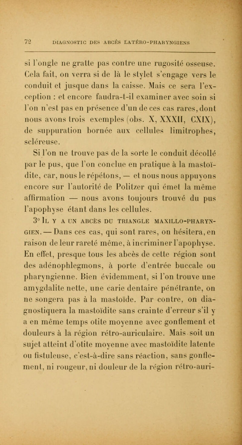 si L'ongle ne gratte pas contre une rugosité osseuse. Cela fait, on verra si de là le stylel s'engage vers le conduit et jusque dans la caisse. Mais ce scia l'ex- ception : cl encore faudra-t-il examiner avec soin si l'on n'est pas en présence d'un de ces cas rares, dont nous avons trois exemples (obs. X, XXX1Ï, CXIX), de suppuration bornée aux cellules limitrophes, scléreuse. Si l'on ne trouve pas de la sorte le conduit décollé par le pus, que Ton conclue en pratique à la mastoï- dite, car, nous le répétons, — et nous nous appuyons encore sur l'autorité de Politzer qui émet la même affirmation — nous avons toujours trouvé du pus l'apophyse étant dans les cellules. 3° IL Y A UN ABCÈS DU TRIANGLE MAX1LLO-PHARYN- gien. — Dans ces cas, qui sont rares, on hésitera, en raison de leur rareté même, à incriminer l'apophyse. En effet, presque tous les abcès de celle région sont des adénophlegmons, à porte d'entrée buccale ou pharyngienne. Bien évidemment, si l'on trouve une amygdalite nette, une carie dentaire pénétrante, on ne songera pas à la mastoïde. Par contre, on dia- gnostiquera la mastoïdite sans crainte d'erreur s'il y a en même temps otite moyenne avec gontlement et douleurs à la région rétro-auriculaire. Mais soit un sujet atteint d'otite moyenne avec mastoïdite latente ou fistule use, c'est-à-dire sans réaction, sans gonfle- ment, ni rougeur,ni douleur de la région rétro-auri-