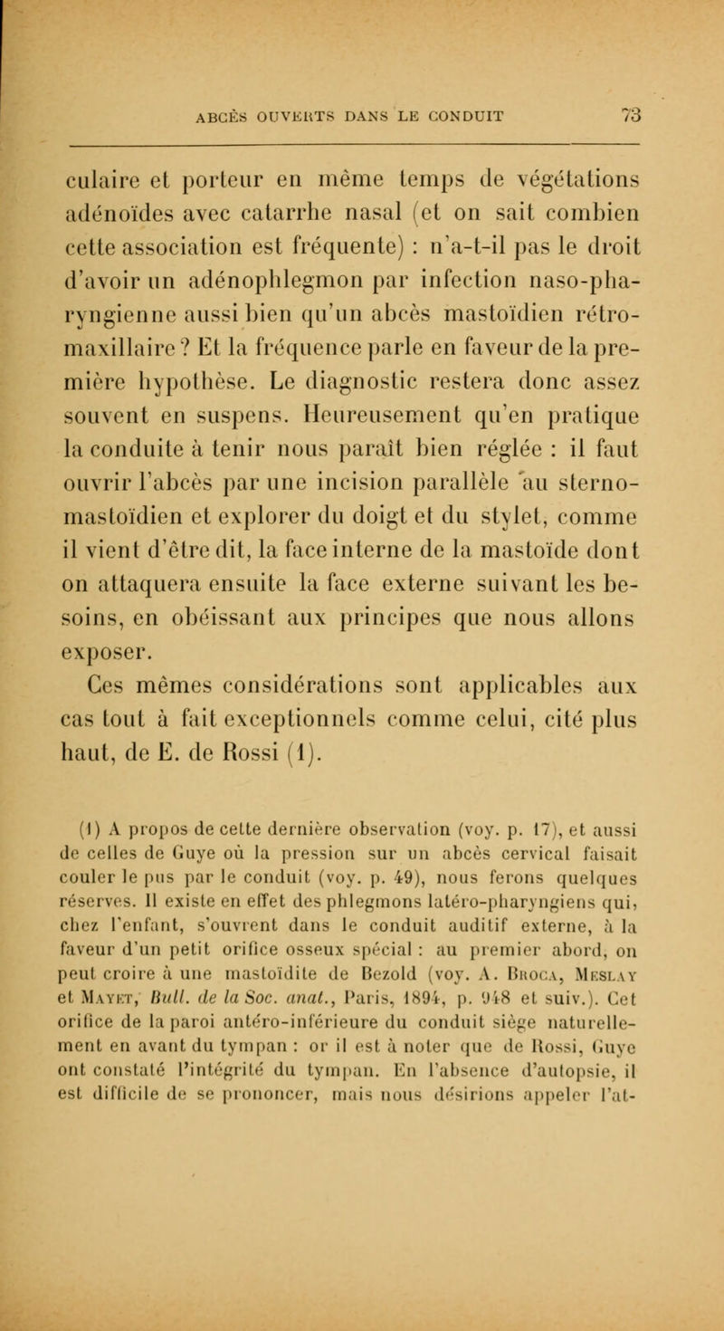 culaire et porteur en même temps de végétations adénoïdes avec catarrhe nasal (et on sait combien cette association est fréquente) : n'a-t-il pas le droit d'avoir un adénophlegmon par infection naso-pha- ryngienne aussi bien qu'un abcès mastoïdien rétro- maxillaire ? Et la fréquence parle en faveur de la pre- mière hypothèse. Le diagnostic restera donc assez souvent en suspens. Heureusement qu'en pratique la conduite à tenir nous paraît bien réglée : il faut ouvrir l'abcès par une incision parallèle au sterno- mastoïdien et explorer du doigt et du stylet, comme il vient d'être dit, la face interne de la mastoïde dont on attaquera ensuite la face externe suivant les be- soins, en obéissant aux principes que nous allons exposer. Ces mêmes considérations sont applicables aux cas tout à fait exceptionnels comme celui, cité plus haut, de E. de Rossi (1). (I) A propos de cette dernière observation (voy. p. 17), et aussi de celles de Guye où la pression sur un abcès cervical faisait couler le pus par le conduit (voy. p. 49), nous ferons quelques réserves. 11 existe en effet des phlegmons latéro-pharyngiens qui, chez l'enfant, s'ouvrent dans le conduit auditif externe, à la faveur d'un petit orifice osseux spécial : au premier abord, on peut croire à une mastoïdite de Bezold (voy. A. Broga, Meslay et Mavkt, Bull. de la Soc. anat., Paris, 1894, p. (.»i<S et suiv.). Cet orilice de la paroi antéro-inférieure du conduit siège naturelle- ment en avant du tympan : or il est à noter que de lb>>si. Cuve ont constaté L'intégrité du tympan. En l'absence d'autopsie, il est difficile de se prononcer, mais nous désirions appeler l'ai-