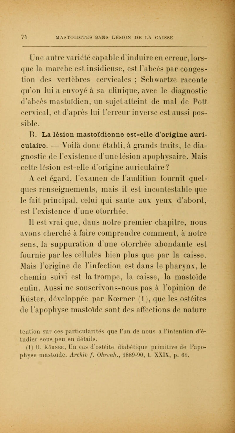 Une autre variété capable d'induire en erreur, lors- que la marche esl insidieuse, est l'abcès par conges- tion des vertèbres cervicales ; Schwartze raconte qu'on lui a envoyé à sa clinique, avec le diagnostic d'abcès mastoïdien, un sujet atteint de mal de Poil cervical, et d'après lui l'erreur inverse esl aussi pos- sible. B. La lésion mastoïdienne est-elle d'origine auri- culaire. — Voilà donc établi, à grands traits, le dia- gnostic de l'existence d'une lésion apophysaire. Mais cette lésion est-elle d'origine auriculaire? A cet égard, l'examen de l'audition fournit quel- ques renseignements, mais il est incontestable que le fait principal, celui qui saute aux yeux d'abord, est l'existence d'une otorrhée. 11 est vrai que, dans notre premier chapitre, nous avons cherché à faire comprendre comment, à notre sens, la suppuration d'une otorrhée abondante est fournie parles cellules bien plus que par la caisse. Mais l'origine de l'infection esl dans le pharynx, le chemin suivi est la trompe, la caisse, la mastoïde en tin. Aussi ne souscrivons-nous pas à l'opinion de Kuster, développée par Kœrner I , que les ostéites de l'apophyse mastoïde sont des affections de nature lention sur ces particularités que l'un de nous a l'intention d'é- tudier sous peu en détails. (1) 0. Kôrner, Un cas d'ostéite diabétique primitive de l'apo- physe mastoïde. Archiv /. Ohrenh., 1889-90, t. XXIX, p. 61.