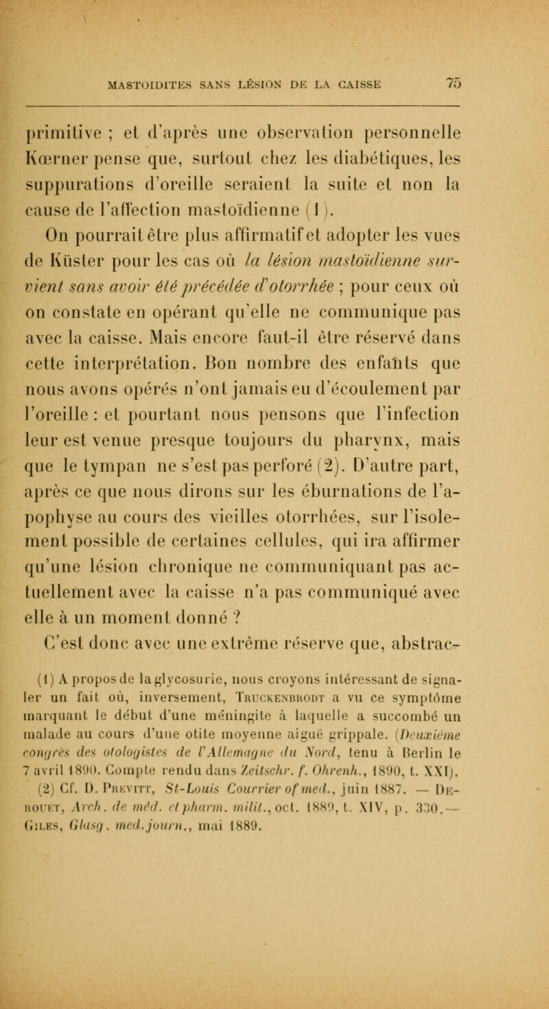 primitive ; et d'après une observation personnelle Kœrner pense que, surtout chez les diabétiques, les suppurations d'oreille seraient la suite et non la cause de l'affection mastoïdienne 1 . On pourrait être plus affirmatifet adopter les vues de Kiïster pour les cas où la lésion mastoïdienne sur- vient sans avoir été précédée (ïotorrhée ; pour ceux où on constate en opérant qu'elle ne communique pas avec la caisse. Mais encore faut-il être réservé dans cette interprétation. Bon nombre des enfants que nous avons opérés n'ont jamais eu d'écoulement par l'oreille: et pourtant nous pensons que l'infection leur est venue presque toujours du pharynx, mais que le tympan ne s'est pas perforé ( 2). D'autre part, après ce que nous dirons sur les éburnations de l'a- pophyse au cours des vieilles otorrhées, sur l'isole- ment possible de certaines cellules, qui ira affirmer qu'une lésion chronique ne communiquant pas ac- tuellement avec la caisse n'a pas communiqué avec elle à un moment donné ? (l'est donc avec une extrême réserve que, abstrac- (1) A propos de la glycosurie, nous croyons intéressant de signa- ler un fait où, inversement, Truckenbkodt a vu ce symptôme marquant le de'but d'une méningite à laquelle a succombé un malade au cours d'une otite moyenne aiguë grippale, h uxiéme congrès des n/<>h»/i>trs <!<■ CAllemagne <ht Nord, tenu à Merlin le 7 avril 1890. Compte rendu dans Zeitschr. /'. Ohrenh., 1890, I. XXI). (2) Cf. D.Prbvitt, St-L<>iii< Courrierofmed., juin 1887. — De- roukt, Arch. de méd. ctpharm. mili/.. oct. 1889, t. XIV, p. 330, Giles, Glasg. med.journ,, mai 1889.