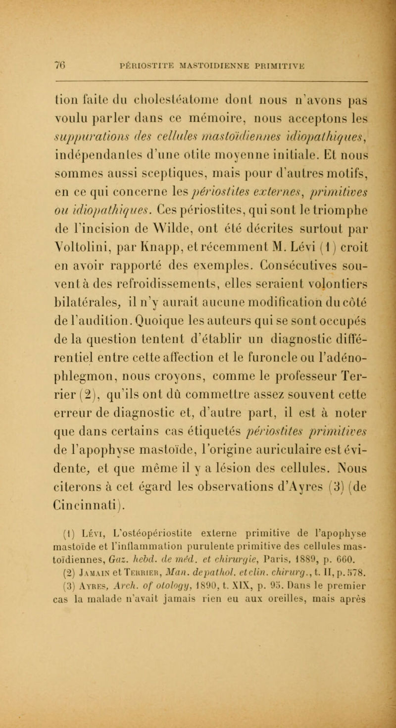 lion faite du cholestéatome dont nous n'avons pas voulu parler dans ce mémoire, nous acceptons leâ suppurations des cellules mastoïdiennes idiopathiçues, indépendantes d'une otite moyenne initiale. 1^t nous sommes aussi sceptiques, mais pour d'autres motifs, en ce qui concerne les périostites externes, primitives ou idiopathiques. (les périostites, qui sont le triomphe de l'incision de Wilde, ont été décrites surtout par Voltolini, par Knapp, et récemment M. Lévi (1 ) croit en avoir rapporté des exemples. Consécutives sou- venl à des refroidissements, elles seraient volontiers bilatérales, il n'y aurait aucune modification du côté de l'audition. Quoique les auteurs qui se sont occupés de la question tentent d'établir un diagnostic diffé- rentiel entre cette affection et le furoncle ou l'adéno- phlegmon, nous croyons, comme le professeur Ter- rier (2), qu'ils ont dû commettre assez souvent celle erreur de diagnostic et, d'autre part, il est à noter que dans certains cas étiquetés pé/iostites primitives de l'apophyse mastoïde, l'origine auriculaire est évi- dente, et que même il y a lésion des cellules. Nous citerons à cet égard les observations d'Ayres | 3) (de Cincinnati). (t) Lévi, L'ostéopériostite externe primitive de l'apophyse mastoïde et l'inflammation purulente primitive des cellules mas- toïdiennes, Gaz. hebd. de méd. et chirurgie^ Paris, 1889, p. 660. (2) Jamaix et Tehribr, Man. depathol. et clin. chirurg.,t. IIf p. K78. (3) A.YRKS, Arch. of otology, 1890, t. XIX. p. 95. Dans le premier cas la malade n'avait jamais rien eu aux oreilles, mais après
