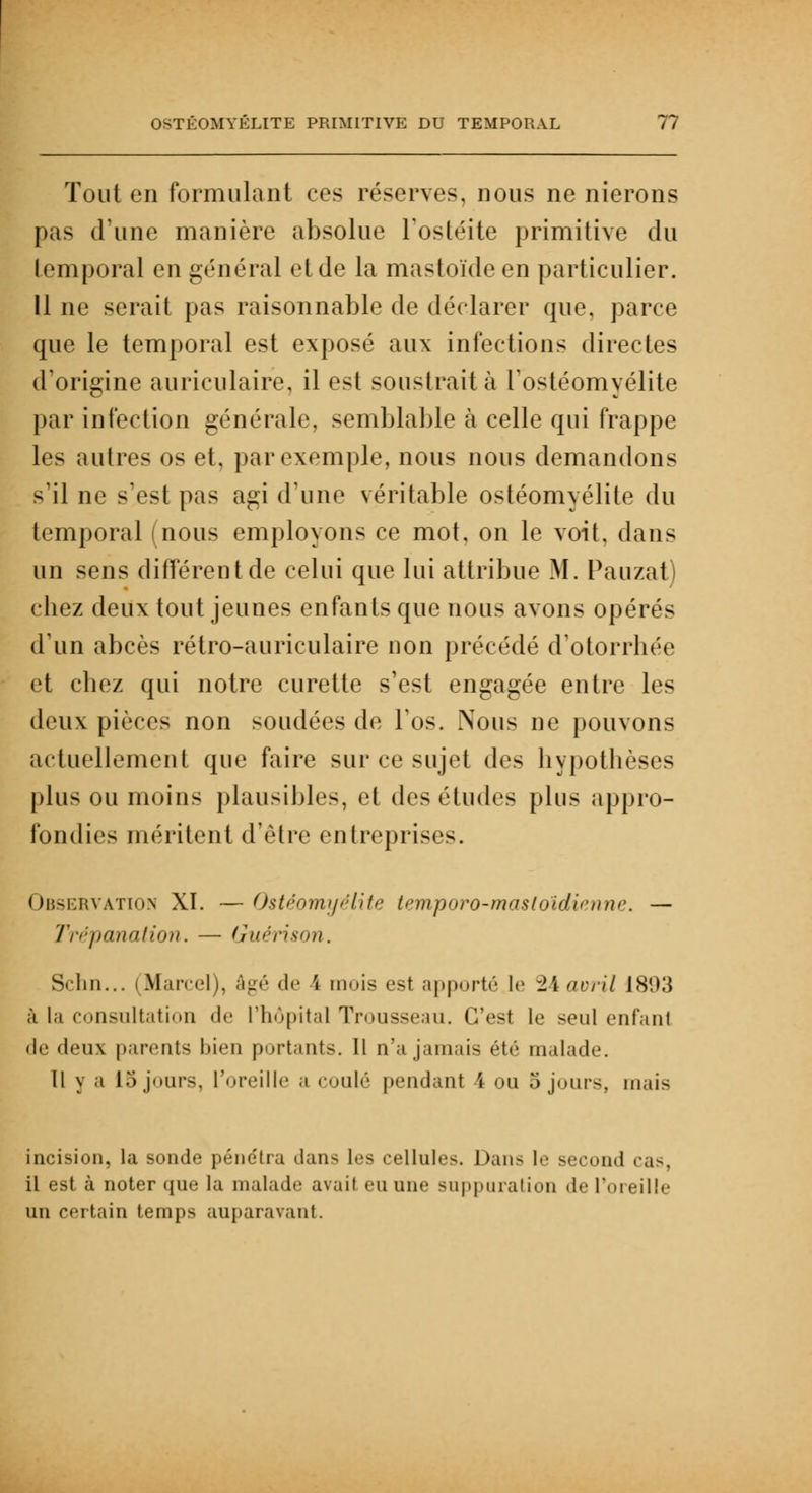 Tout en formulant ces réserves, nous ne nierons pas d'une manière absolue l'ostéite primitive du temporal en général et de la mastoïde en particulier. Il ne serait pas raisonnable de déclarer que, parce que le temporal est exposé aux infections directes d'origine auriculaire, il est soustrait à l'ostéomyélite par infection générale, semblable à celle qui frappe les autres os et, par exemple, nous nous demandons s'il ne s'est pas agi d'une véritable ostéomyélite du temporal (nous employons ce mot, on le voit, dans un sens différent de celui que lui attribue M. Pauzat) chez deux tout jeunes enfants que nous avons opérés d'un abcès rétro-auriculaire non précédé d'otorrhée et chez qui notre curette s'est engagée entre les deux pièces non soudées de Fos. Nous ne pouvons actuellement que faire sur ce sujet des hypothèses plus ou moins plausibles, et des études plus appro- fondies méritent d'être entreprises. Observation XI. —Ostéomyélite temporo-masloidi^nnc — Trépanation. — Guérison. Sclin... (Marcel), âgé de \ mois est apporté le %Aavril 1893 à la consultation de l'hôpital Trousseau. C'est le seul enfant de deux parents 1 »i«• 11 portants. Il n'a jamais été malade. Il y a 15 jours, L'oreille ;i coulé pendant I ou o jours, mais incision, la sonde péne'tra dans les cellules. Dans le second cas, il est à noter que la malade avait ru une suppuration de l'oreille un certain temps auparavant.