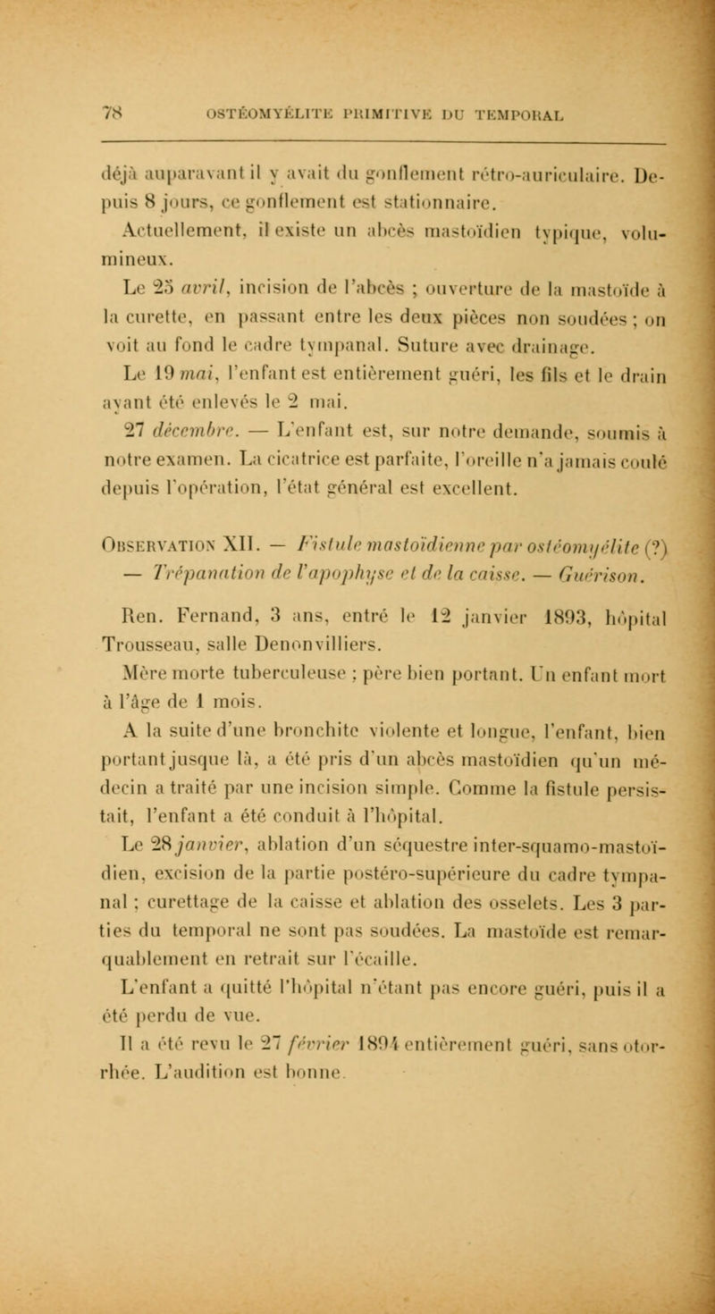 0MYÉLI1 i: PRIMITIVE nr TEMPORAL déjà auparavant il \ avait du gonflement rétro-auriculaire. De- puis 8 jours, ce gonflement est stationnaire. Actuellement, il existe un abcès mastoïdien typique, volu- mineux. Le 23 avrils incision de l'abcès : ouverture de la mastoïde à la curette, en passant entre les deux pièces non soudées : on voit au fond le cadre tympanal. Suture avec drainage. Le 19 mai, l'enfant est entièrement guéri, les fil- et l<i drain avant été enlevés le 2 mai. 27 décembre. — L'enfant est. sur notre demande, soumis à notre examen. La cicatrice est parfaite, l'oreille n'a jamais coulé depuis l'opération, l'état général est excellent. Observation XII. — Fistule mastoïdienne par ostéomyélite (?) — Trépanation de l'apophyse et de la caisse. — Guérison. Ren. Fernand. 3 ans. entré le 12 janvier 1893, hôpital Trousseau, salle Denonvilliers. Mère morte tuberculeuse ; père bien portant. Lu enfant mort à l'âge de 1 mois. A la suite d'une bronchite violente et longue, l'enfant, bien portant jusque là. a été pris d'un abcès mastoïdien qu'un mé- decin a traité par une incision simple. Gomme la fistule persis- tait, l'enfant a été conduit à l'hôpital. Le 2& janvier, ablation d'un séquestre inter-squamo-mastoï- dien, excision de la partie postéro-supérieure du cadre tympa- nal : curettage de la caisse et ablation de- osselets. Les 3 par- ties du temporal ne ><mt pas soudées. La mastoïde est remar- quablement en retrait sur l'écaillé. L'enfant a quitté l'hôpital n'étant pas encore guéri, puis il a été perdu de vue. 11 a été revu le -27 février 1894 entièrement guéri, sansotor- rhée. L'audition es( bonne