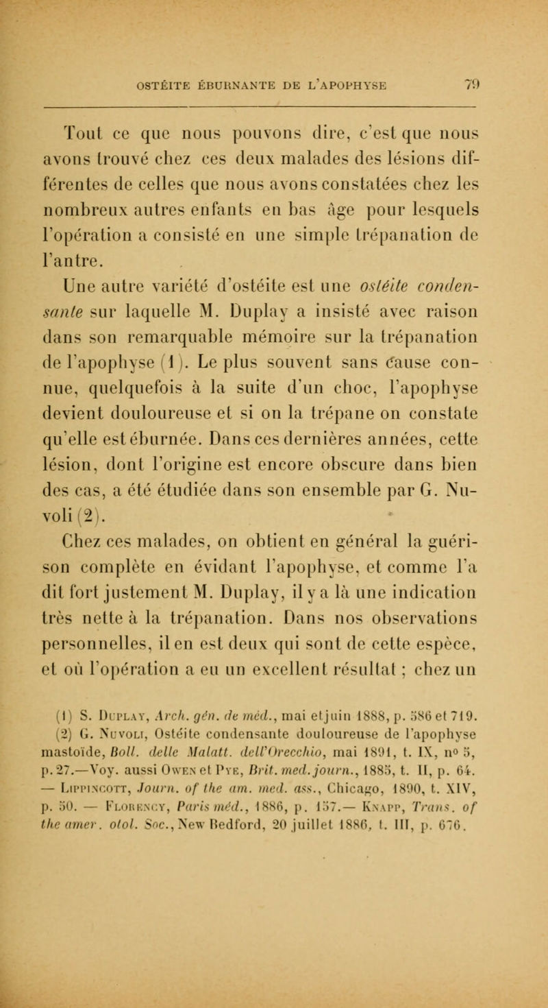 Tout ce que nous pouvons dire, c'est que nous avons trouvé chez ces deux malades des lésions dif- férentes de celles que nous avons constatées chez les nombreux autres enfants eu bas âge pour lesquels l'opération a consisté en une simple trépanation de l'antre. Une autre variété d'ostéite est une ostéite conden- sante sur laquelle M. Duplay a insisté avec raison dans son remarquable mémoire sur la trépanation de l'apophyse 1 . Le plus souvent sans Cause con- nue, quelquefois à la suite d'un choc, l'apophyse devient douloureuse et si on la trépane on constate qu'elle estéburnée. Dans ces dernières années, cette lésion, dont l'origine est encore obscure dans bien des cas, a été étudiée dans son ensemble par G. Nu- voli (2 I. Chez ces malades, on obtient en général la guéri- son complète en évidant l'apophyse, et comme l'a dit fort justement M. Duplay, il y a là une indication très nette à la trépanation. Dans nos observations personnelles, il en est deux qui sont de cette espèce, el où l'opération a eu un excellent résultat : chez un (1) S. Duplat, Arch.gén. de méd., mai etjnin 1888,p. 586et719. (2) (i. Novoli, Ostéite condensante douloureuse de l'apophyse mastoïde, Bail, délie Malatt. delCOrecchio, mai 1891, t. IX, n<> 5, p. 27.—Voy. aussi Owen et Pye, Brit. med.joum., 1885, t. II, p. — Lippincott, Journ. ofthe am. med. oss., Chicago, 1890, t. XIV, p. 50. Florengy, Parisméd., 1886, j>. 157.— Knapp, Trans. of theamer. otol. Soc.,New Bedford, 20juillet 1886, i. III, p. 676,