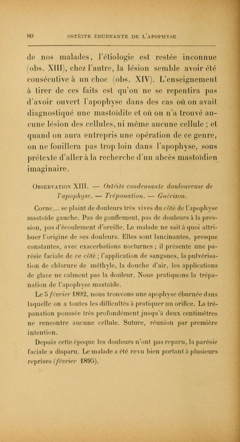 de nos malades, L'étiologie csl resiée inconnue obs. XIII), chez l'autre, la lésion semble avoir été consécutive à un choc (obs. XIV). L'enseignement à tirer de ces i'ails csl qu'on ne se repentira pas d'avoir ouvert l'apophyse dans des cas où on avait diagnostiqué une mastoïdite et on on n'a trouvé au- cune lésion des cellules, ni même aucune cellule ; et quand on aura entrepris une opération de ce genre, on ne fouillera pas trop loin dans l'apophyse, sous prétexte d'aller à la recherche d'un abcès mastoïdien imaginaire. Observation XIII. — Ostéite condensante douloureuse de l'apophyse. — Trépanation. — Guérison. Corne... se plaint de douleurs très vives du côté de l'apophyse mastoïde gauche. Pas de gonflement, pas de douleurs à la pres- sion, pas d'écoulement d'oreille. Le malade ne sait à quoi attri- buer l'origine de ses douleurs. Elles sont lancinantes, presque constantes, avec exacerbations nocturnes; il présente une pa- résie faciale de ce côté ; l'application de sangsues, la pulvérisa- tion de chlorure de méthyle, la douche d'air, les applications <l<i glace ne calment pas la douleur. Nous pratiquons la trépa- nation de L'apophyse mastoïde. Le 5 février 1892, nous trouvons une apophyse éburnée dans laquelle on a toutes les difficultés à pratiquer un orifice. La tré- panation poussée très profondément jusqu'à deux centimètres ne rencontre aucune cellule. Suture, réunion par première intention. Depuis cette époque les douleurs n'ont pas reparu, la parésie faciale a disparu. Le malade a été revu bien portant à plusieurs reprises (février 189*>).