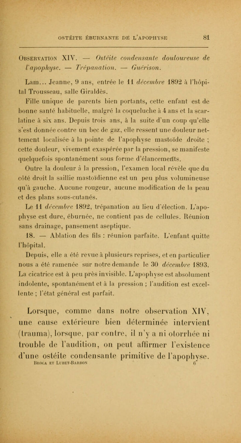 Observation XIV. — Ostéite condensante douloureuse de l'apophyse. — Trépanation. — Guérison. Lam... Jeanne, 9 ans, entrée le 11 décembre 189:2 à l'hôpi- tal Trousseau, salle Giraldès. Fille unique de parents bien portants, cette enfant est de bonne santé habituelle, malgré la coqueluche à 4 ans et lascar- latine à six ans. Depuis trois ans, à la suite d'un coup qu'elle s'est donnée contre un bec de gaz, elle ressent une douleur net- tement localisée à la pointe de l'apophyse mastoïde droite ; cette douleur, vivement exaspérée par la pression, se manifeste quelquefois spontanément sous forme d'élancemerîts. Outre la douleur à la pression, l'examen local révèle que du côté droit la saillie mastoïdienne est un peu plus volumineuse qu'à gauche. Aucune rougeur, aucune modification de la peau et des plans sous-cutanés. Le W décembre 1892, trépanation au lieu d'élection. L'apo- physe est dure, éburnée, ne contient pas de cellules. Réunion sans drainage, pansement aseptique. 18. — Ablation des fils: réunion parfaite. L'enfant quitte l'hôpital. Depuis, elle a été revue à plusieurs reprises, et en particulier nous a été ramenée sur notre demande le 30 décembre 1893. La cicatrice est à peu près invisible. L'apophyse est absolument indolente, spontanément et à la pression ; l'audition est excel- lente ; l'état général est parfait. Lorsque, comme dans notre observation XIV, une cause extérieure bien déterminée intervient trauma), lorsque, par contre, il n'\ a ni otorrhée ni trouble de l'audition, on peut affirmer l'existence d'une ostéite condensante primitive de l'apophyse. Broca kt Ldbet-Barbon r
