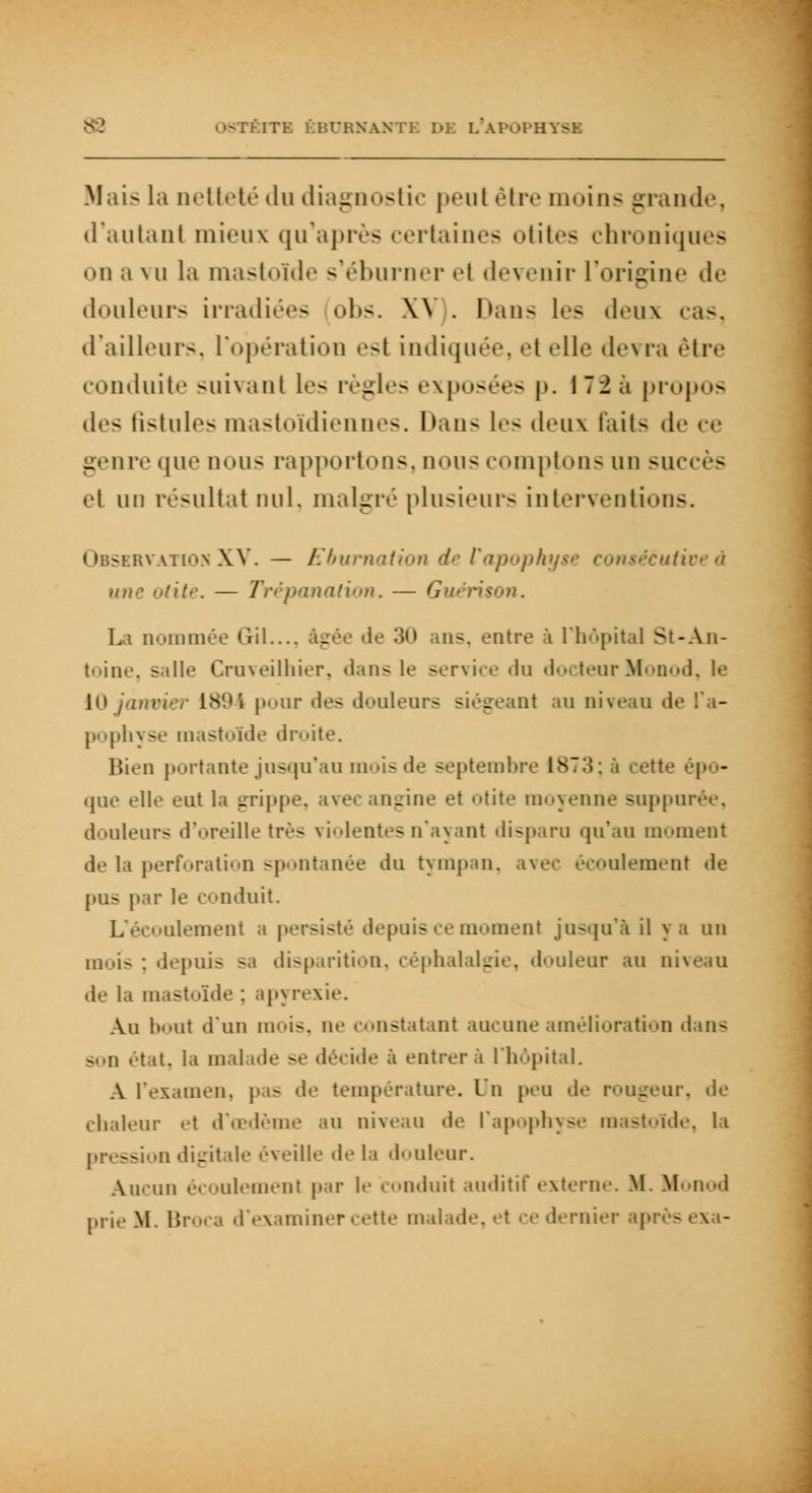 : SAN i i D] L'âPOPHYSI Mais la netteté du diagnostic peul être moins grande, d'autant mieux qu'après certaines otites chroniques on a vu la mastoïde s*éburner et devenir l'origine <l<i douleurs irradiées obs. W . Dans les deux cas, d'ailleurs, L'opération est indiquée, et elle devra être conduite suivant les règles exposées p. 172 a propos des fistules mastoïdiennes. Dans I»-- deux faits de ce genre que nous rapportons, nous comptons un suc s et un résultat nul. malgré plusieurs interventions. rvationXV. — Ebumation d une odtè. — Trépanation. — Guérison. La nommée Gril..., âgée de .'i1» ans, entre à l'hôpital St-An- toiae, salle Cruveilhier, dans le service du docteurMonod, le 1894 pour des douleurs siégeant au niveau de jim|»1i\ se mastoïde droite. Bien portante jusqu'au moisde septembre 1873; à cette • que elle eut la grippe, _ine et otite moyenne suppurée, douleurs d'oreille très violentes n'ayant disparu qu'au moment de la perforation spontanée du tympan, ave écoulement de pus par le conduit. L'écoulement a persisté depuis ce moment jusqu'à il y a un mois : depuis sa disparition, céphalalgie, douleur au niveau .le la mastoïde : apyrexie. Au bout d'un mois, ne constatant aucune amélioration «luis son état, la malade se décide à entrera l'hôpital. A l'examen, pas <le température. Un peu de rougeur, de chaleur et d'oedème au niveau de l'apophyse mastoïde, li pression digitale éveille de la douleur. Aucun écoulement par le conduit auditif externe. M. Monod prie M. Broca d'examiner cette malade, et ce dernier ap sexa-