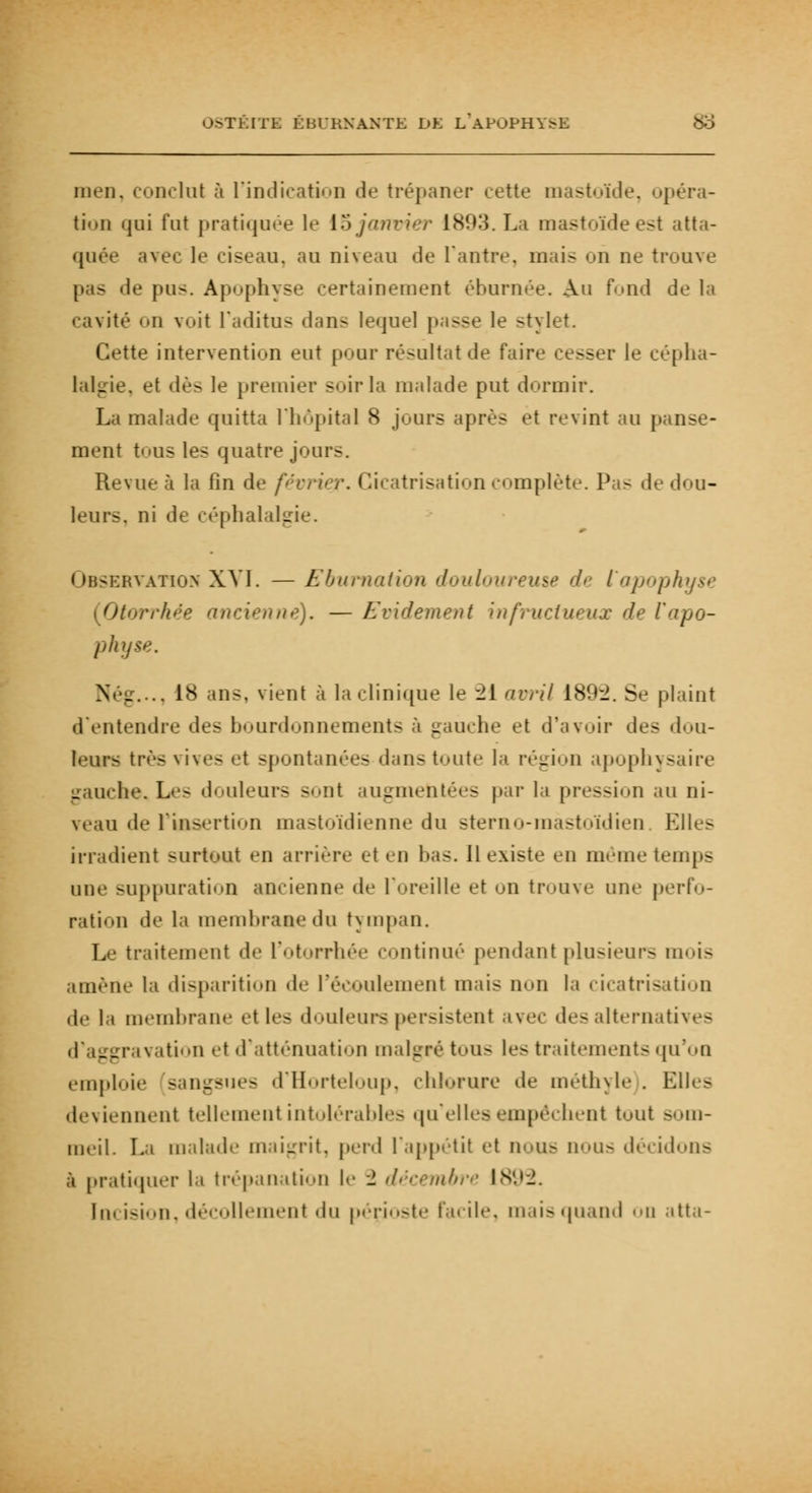 men, conclut à l'indication de trépaner cette mastoïde, opéra- tion qai fat pratiquée le 15 janvier 1893. La mastoïde est atta- quée avec le ciseau, au niveau de l'antre, mais on ne trouve pas «le pus. Apophyse certainement éburnée. Au fond de la cavité ii voit l'aditus dans lequel passe le stylet. Cette intervention eut pour résultat de faire cesser le cépha- lalgie, et dès le premier soir la malade put dormir. La malade quitta l'hôpital 8 jours après et revint au panse- ment tous les quatre jour-. Revue à la fin de /'<'< Irisation complète. Pas de dou- leurs, ni de céphalalgie. Observation XVI. — Eburnation douloureuse de l'apophyse Otorrhée ancienne). — Evidement infructueux de l'apo- physe. Nég..., 1<S ans, vient à la clinique le 2[ avril 189^. Se plaint d'entendre des bourdonnements à gauche et d'avoir des dou- leurs très vives et spontanées dans toute la région apophysaire lie. L-'- douleurs sont augmentées par la pression au ni- veau de l'insertion mastoïdienne du stemo-mastoïdien Elles irradient surtout en arrière et en bas. Il existe en même temps une suppuration ancienne de l'oreille et on trouve une perfo- ration «le la membrane du tympan. Le traitement de l'otorrhée continué pendant plusieurs mois amène la disparition de l'écoulement mais non la cicatrisation de la membrane et le- douleurs persistent avec des alternatives ttion et d'atténuation malgré tous le- traitements qu'on emploie sangsues d'Horteloup, chlorure de méthyle . Elles deviennent tellement intolérables qu'elles empêchent tout ><>ni- meil. La malade maigrit, perd l'appétit et nous nous décidons à pratiquer la trépanation le 2 décembre 18 In, ision, décollement du pérJoste facile, mais quand on atta-