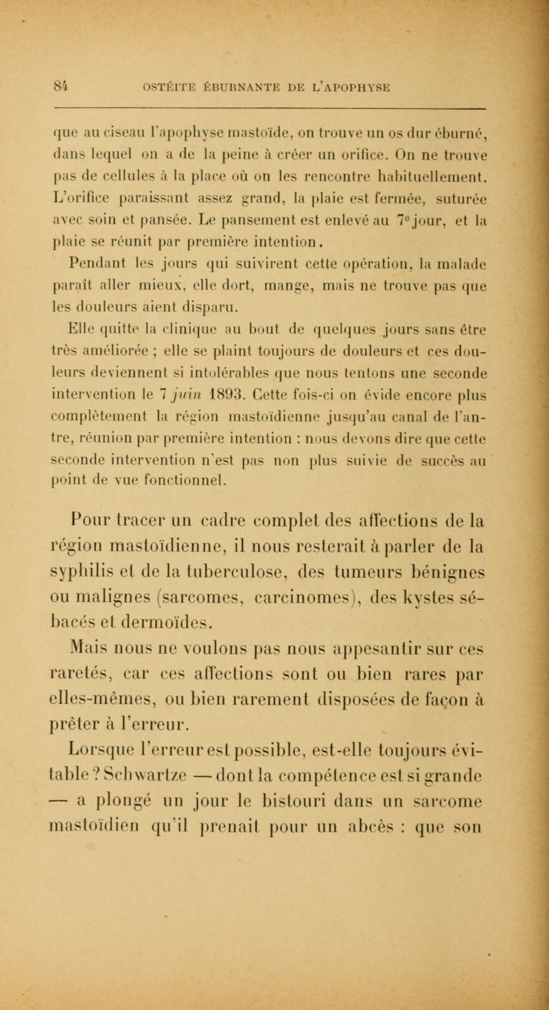 que au ciseau l'apophyse mastoïde, on trouve uu «>> dur éburné, dans lequel on a de la peine à créer un orifice. On ne trouve pas de cellules à la place où on les rencontre habituellement. L'orifice paraissant assez grand, la plaie est fermée, suturée avec soin et pansée. Le pansement est enlevéau 7ejour, et la plaie se réunit par première intention. Pendant les jours ((ni suivirent cette opération, la malade parait aller mieux, elle dort, mange, mais ne trouve pas que les douleurs aient disparu. Elle quitte la clinique au bout de quelques jours sans être très améliorée : elle se plaint toujours de douleurs et ces dou- leurs deviennent si intolérables que nous tentons une seconde intervention le 7 juin 1893. dette fois-ci on évide encore plus complètement la région mastoïdienne jusqu'au canal de l'an- tre, réunion par première intention : non- devons dire (pic cette seconde intervention n'est pas non plus suivie de succès au point de vue fonctionnel. Pour tracer un cadre complet des affections de la région mastoïdienne, il nous resterait à parler de la syphilis el de la tuberculose, des tumeurs bénignes ou malignes (sarcomes, carcinome- . des kystes sé- bacés el dermoïdes. Mais nous ne voulons pas nous appesantir sur ces raretés, car ces affections sont ou bien rares par elles-mêmes, ou bien rarement disposées de façon à prêter à l'erreur. Lorsque l'erreur est possible, est-elle toujours évi- table ? Schwartze — dont La compétence est si grande — a plongé uu jour le bistouri dans un sarcome mastoïdien qu'il prenail pour un abcès : que son
