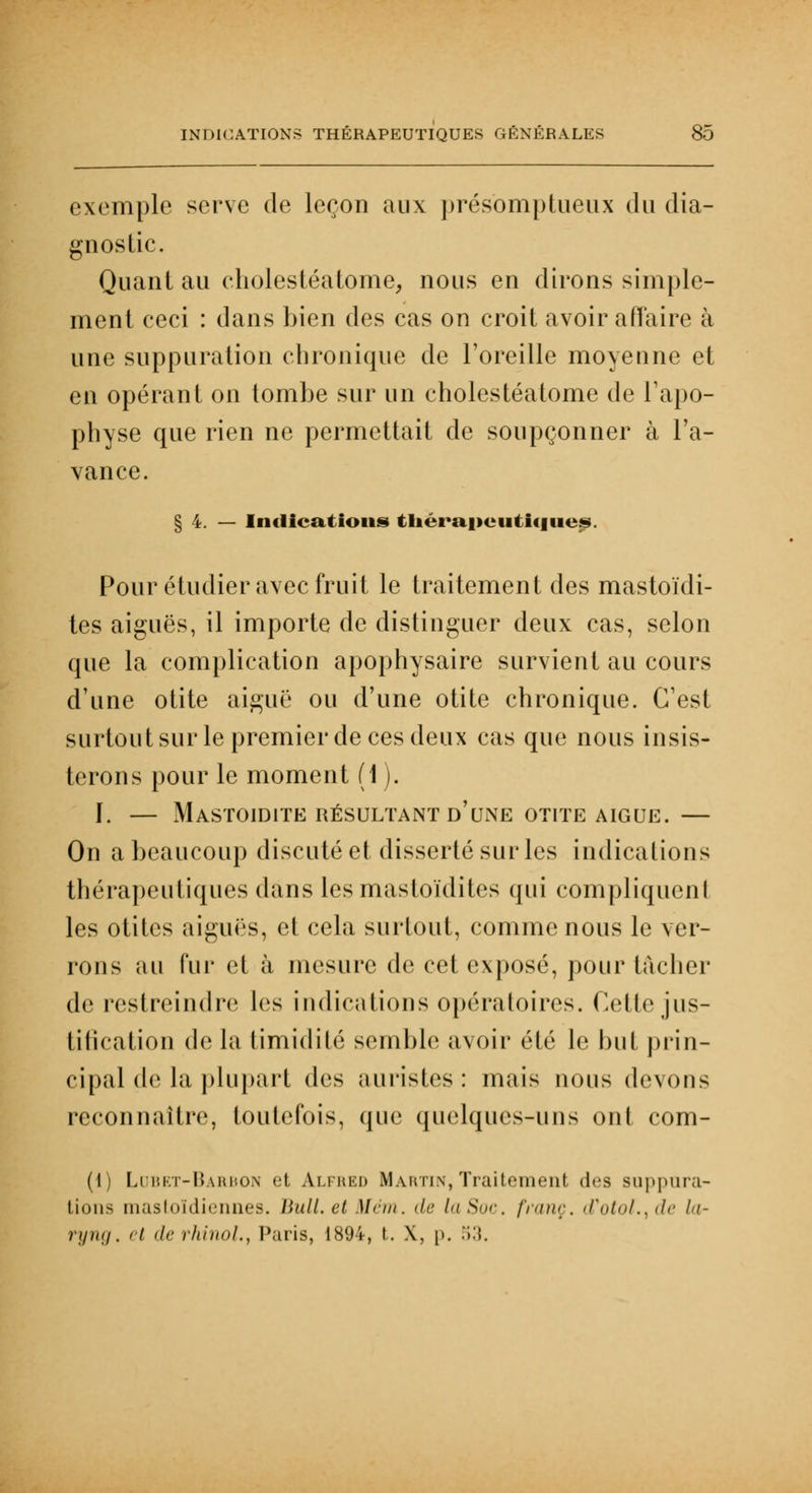 exemple serve de leçon aux présomptueux du dia- gnostic. Quant au cholestéatome, nous en dirons simple- ment ceci : dans bien des cas on croit avoir affaire à une suppuration chronique de l'oreille moyenne et en opérant on tombe sur un cholestéatome de l'apo- physe que rien ne permettait de soupçonner à l'a- vance. § 4. — Indications thérapeutique^. Pour étudier avec fruit le traitement des mastoïdi- tes aiguës, il importe de distinguer deux cas, selon que la complication apophysaire survient au cours d'une otite aiguë ou d'une otite chronique. C'est surtout sur le premier de ces deux cas que nous insis- terons pour le moment (1 ). ï. — Mastoïdite résultant d'une otite aiguë.— On a beaucoup discuté et disserté sur les indications thérapeutiques dans lesmastoïdites qui compliquent les otites aiguës, et cela surtout, comme nous le ver- rons au fur el à mesure de cet exposé, pour tâcher de restreindre les indications opératoires. Cette jus- tification de la timidité semble avoir été le but prin- cipal de la plupart des auristes : mais nous devons reconnaître, toutefois, que quelques-uns ont com- (\) Lubet-Barbon et Alfred Martin,Traitement des suppura- tions mastoïdiennes. Huit, et ]Iém. de la Soi-, franc, d'otol^de la- ryng. et de rhinol., Paris, 1894, t. X, p. 53.