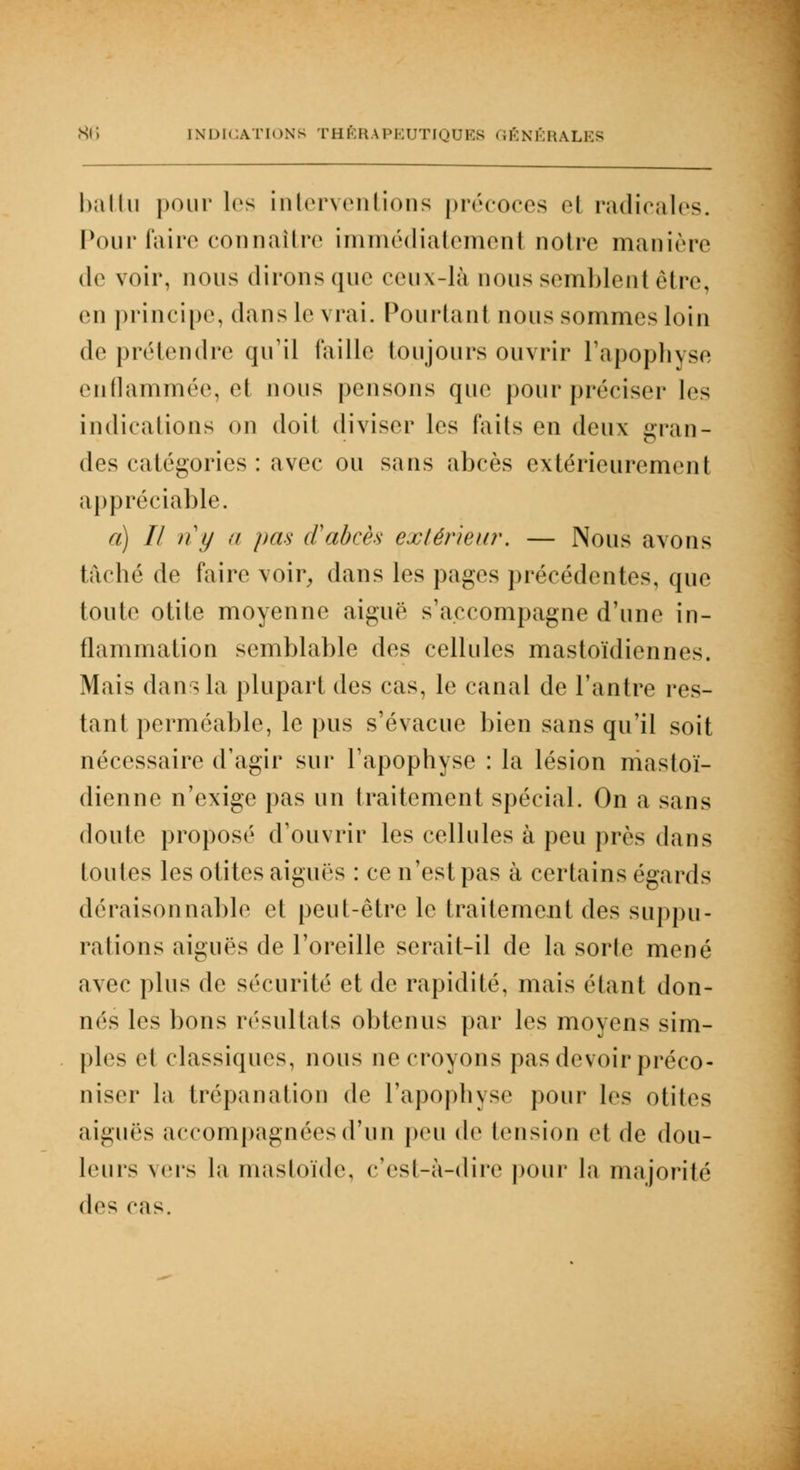 battu pour les interventions précoces H radicales. Pour faire connaître immédiatement notre manière de voir, nous dirons que ceux-là nous semblent être, en principe, dans le vrai. Pourtant nous sommes loin de prétendre qu'il taille toujours ouvrir l'apophyse enflammée, et nous pensons que pour préciser les indications on doit diviser les faits en deux gran- des catégories : avec ou sans abcès extérieurement appréciable. a) Il ii y a pas d'abcès extérieur. — Nous avons tâché de faire voir, dans les pages précédentes, que toute otite moyenne aiguë s'accompagne d'une in- flammation semblable des cellules mastoïdiennes. Mais dans la plupart des cas, le canal de l'antre les- tant perméable, le pus s'évacue bien sans qu'il soit nécessaire d'agir sur l'apophyse : la lésion mastoï- dienne n'exige pas un traitement spécial. On a sans doute proposé d'ouvrir les cellules à peu près dans toutes les otites aiguës : ce n'est pas à certains égards déraisonnable et peut-être le traitement des suppu- rations aiguës de l'oreille serait-il de la sorte mené avec plus de sécurité et de rapidité, mais étant don- nés les bons résultats obtenus par les moyens sim- ples et classiques, nous ne croyons pas devoir préco- niser la trépanation de l'apophyse pour les otites aiguës accompagnées d'un peu de tension et de dou- leurs vers la mastoïde, c'est-à-dire pour la majorité des cas.