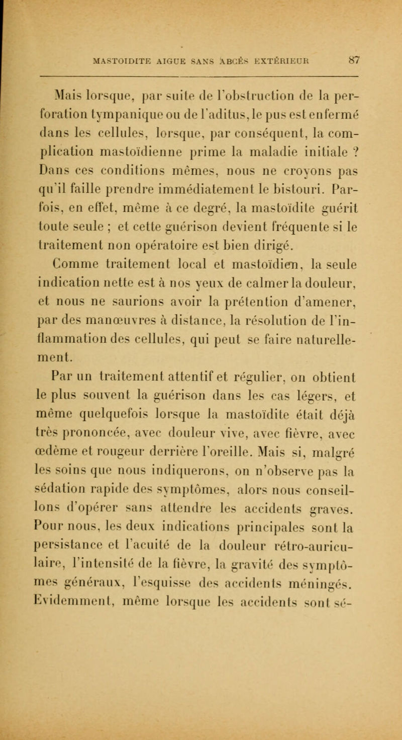 Mais lorsque, par suite de l'obstruction de la per- foration tympanique ou de l'aditus, le pus esl enfermé dans les cellules, lorsque, par conséquent, la com- plication mastoïdienne prime la maladie initiale ? Dans ces conditions mêmes, nous ne croyons pas qu'il faille prendre immédiatement le bistouri. Par- fois, en effet, même à ce degré, la mastoïdite guérit toute seule ; et cette guérison devient fréquente si le traitement non opératoire est bien dirigé. Comme traitement local et mastoïdien, la seule indication nette est à nos yeux de calmer la douleur, et nous ne saurions avoir la prétention d'amener, par des manœuvres à distance, la résolution de l'in- flammation des cellules, qui peut se faire naturelle- ment. Par un traitement attentif et régulier, on obtient le plus souvent la guérison dans les cas légers, et même quelquefois lorsque la mastoïdite était déjà très prononcée, avec douleur vive, avec fièvre, avec œdème et rougeur derrière l'oreille. Mais si, malgré les soins que nous indiquerons, on n'observe pas la sédation rapide de- symptômes, alors nou< conseil- lons d'opérer sans attendre les accidents graves. Pour nous, les deux indications principales sonl la persistance et l'acuité de In douleur rétro-auricu- laire, l'intensité «le la fièvre, la gravité de- symptô- mes généraux, l'esquisse des accidents méningés. Evidemment, même lorsque !<■- accidents sontsé-