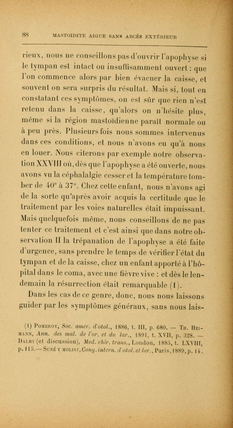 rieux, nous ne conseillons pas d'ouvrir l'apophyse si le tympan es! intaci ou insuffisamment ouverl : que l'on commence alorspar bien évacuer la caisse, ei souvent on sera surpris du résultat. Mais si, tout en constatant ces symptômes, on est sûr que rien nVsl retenu dans la caisse, qu'alors on n'hésite plus, même si la région mastoïdienne paraît normale ou à peu près. Plusieurs fois nous sommes intervenus dans ces conditions, et nous n'avons eu qu'à nous en louer. Nous citerons par exemple noire observa- tion XXVIII où,dès que l'apophyse a été ouverte, nous avons vu la céphalalgie cesser et la température tom- ber de 40° à 37°. Chez cette enfant, nous n'avons agi de la sorte qu'après avoir acquis la certitude que le traitement par les voies naturelles était impuissant. Mais quelquefois même, nous conseillons de ne pas tenter ce traitement et c'est ainsi que dans notre ob- servation II la trépanation de l'apophyse a été faite d'urgence, sans prendre le temps de vérifier l'état du tympan et de la caisse, chez un enfant apporté à l'hô- pital dans le coma, avec une fièvre vive: et dès le len- demain la résurrection était remarquable (1). Dans les cas de ce genre, donc, nous nous laissons guider par les symptômes généraux, sans nous lais- (1) Pomehoy, Soc. amer. (TotoL, 1886, t. III, p. 680. — Th. Hei- mann, Afin, des mal. de l'<,r. et <h> /,<>•., 1891, t. XVII. p. :{28. — Dalby (et discussion), Med. chir. trans., London, 1885, t. I.XVIII, p. il.;.— S une y HOLisT,Cong.intern. d otol.el for., Paris, !**'.',p. 11.