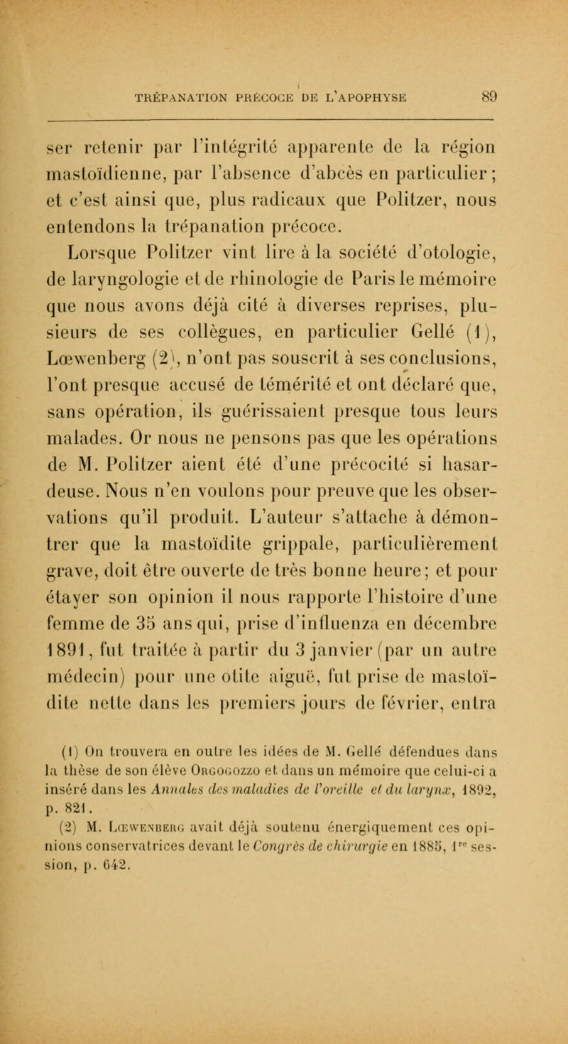 ser retenir par l'intégrité apparente de la région mastoïdienne, par l'absence d'abcès en particulier; et c'est ainsi que, plus radicaux que Politzer, nous entendons la trépanation précoce. Lorsque Politzer vint lire à la société d'otologie, de laryngologie et de rbinologie de Paris le mémoire que nous avons déjà cité à diverses reprises, plu- sieurs de ses collègues, en particulier Gellé (1), Lœwenberg (2), n'ont pas souscrit à ses conclusions, l'ont presque accusé de témérité et ont déclaré que, sans opération, ils guérissaient presque tous leurs malades. Or nous ne pensons pas que les opérations de M. Politzer aient été d'une précocité si hasar- deuse. Nous n'en voulons pour preuve que les obser- vations qu'il produit. L'auteur s'attache à démon- trer que la mastoïdite grippale, particulièrement grave, doit être ouverte de très bonne heure; et pour étayer son opinion il nous rapporte l'histoire d'une femme de 35 ans qui, prise d'influenza en décembre 1891, fut traitée à partir du 3 janvier (par un autre médecin) pour une otite aiguë, fut prise de masloï- dite nette dans les premiers jours de février, entra (1) On trouvera en oulre les idées tle M. Gellé défendues dans la thèse de son élève Orgogozzo et dans un mémoire que celui-ci a inséré dans les Annales des maladies de l'oreille et du larynx, 1892, p. 821. (2) M. Lœwenberg avait déjà soutenu éner^iquement ces opi- nions conservatrices devant le Congrès de chirurgie en L888, lr' ses- sion, p. 042.