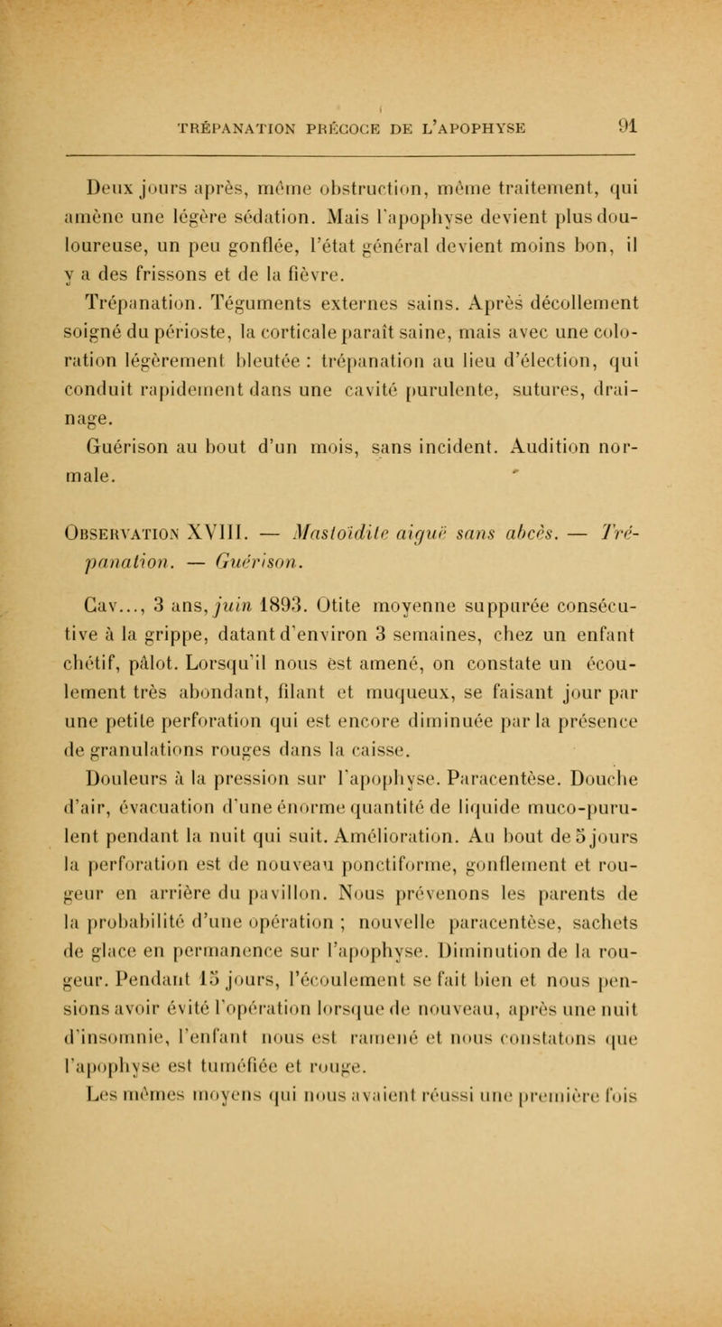 Deux jours après, même obstruction, même traitement, qui amène une légère sédation. Mais l'apophyse devient plus dou- loureuse, un peu gonflée, l'état général devient moins bon, il y a des frissons et de la fièvre. Trépanation. Téguments externes sains. Après décollement soigné du périoste, la corticale paraît saine, mais avec une colo- ration légèrement bleutée : trépanation au lieu d'élection, qui conduit rapidement dans une cavité purulente, sutures, drai- nage. Guérison au bout d'un mois, sans incident. Audition nor- male. Observation XVIII. — Mastoïdite aiguë sans abcès. — Tré- panation. — Guérison. Gav..., 3 ans, juin 1893. Otite moyenne suppurée consécu- tive à la grippe, datant d'environ 3 semaines, chez un enfant chétif, pâlot. Lorsqu'il nous est amené, on constate un écou- lement très abondant, filant et muqueux, se faisant jour par une petite perforation qui est encore diminuée parla présence do granulations rouges dans la caisse. Douleurs à la pression sur l'apophyse. Paracentèse. Douche d'air, évacuation d'une énorme quantité de liquide muco-puru- lent pendant la nuit qui suit. Amélioration. Au bout de5 jours la perforation est de nouveau ponctiforme, gonflement et rou- geur en arrière du pavillon. Nous prévenons les parents de la probabilité d'une opération ; nouvelle paracentèse, sacbets de glace en permanence sur l'apophyse. Diminution de la rou- geur. Pendant 15 jours, l'écoulement se fait bien et nous pen- sions avoir évité l'opération lorsque de nouveau, après une nuit d'insomnie, l'enfanl nous esl ramené et nous constatons que l'apophyse est tuméfiée et pouge. Les mêmes moyens qui nous axaient réussi une première fois