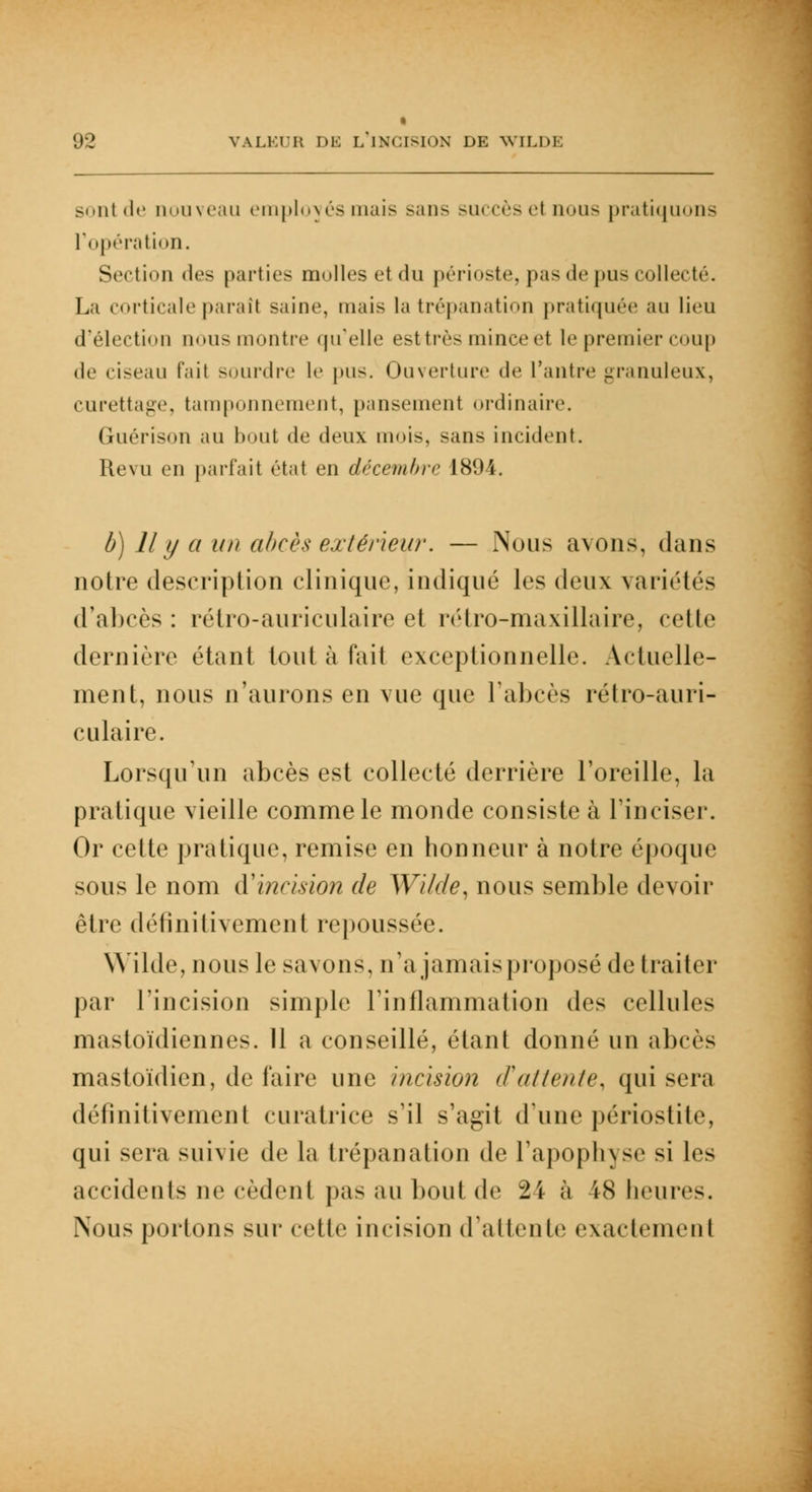* 92 VALEUR DE L'INCISION DE WILDE sont de nouveau employés mais sans su< ces el nous pratiquons ['opération. Section des parties molles et du périoste, pas de pus collecté. La corticale paraît saine, mais la trépanation pratiquée au lieu d'élection nous montre qu'elle est très mince el le premier coup de ciseau l'ait sourdre le pus. Ouverture de l'antre granuleux, curettage, tamponnement, pansement ordinaire. Quérison au bout de deux mois, sans incident. Revu en parfait état en décembre 1894. b) Il y a un abcès extérieur. — Nous avons, dans notre description clinique, indiqué les deux variétés d'abcès: rétro-auriculaire et rétro-maxillaire, cette dernière étant tout à fait exceptionnelle. Actuelle- ment, nous n'aurons en vue que l'abcès rétro-auri- culaire. Lorsqu'un abcès est collecté derrière l'oreille, la pratique vieille comme le monde consiste à riociser. Or cette pratique, remise en honneur à notre époque sous le nom d'incision de Wilde, nous semble devoir être définitivement repoussée. Wilde, nous le saxons, n'a jamais proposé de traiter par l'incision simple l'inflammation des cellules mastoïdiennes. 11 a conseillé, étant donné un abcès mastoïdien, de l'aire une incision d'attente, qui sera définitivemenl curatrice s'il s'agit d'une périostite, qui sera suivie de la trépanation de l'apophyse si les accidents ne cèdent pas au bout de 24 à 48 heures. Nous portons sur cette incision d'attente exactement