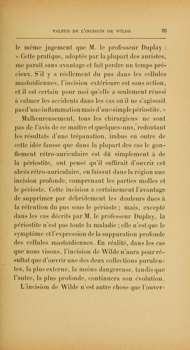 le même jugement que M. le professeur Duplay : « Cette pratique, adoptée par la plupart des auristes, me paraît sans avantage et fait perdre un temps pré- cieux. S'il y a réellement du pus dans les cellules mastoïdiennes, l'incision extérieure est sans action, et il est certain pour moi qu'elle a seulement réussi à calmer les accidents dans les cas où il ne s'agissait pas d'une inflammation mais d'une simple périosti te. » Malheureusement, tous les chirurgiens ne sont pas de l'avis de ce maître et quelques-uns, redoutant les résultats d'une trépanation, imbus en outre de cette idée fausse que dans la plupart des cas le gon- flement rétro-auriculaire est dû simplement à de la périostite, ont pensé qu'il suffirait d'ouvrir cet abcès rétro-auriculaire, en faisant dans la région une incision profonde, comprenant les parties molles et le périoste. Cette incision a certainement l'avantage de supprimer par débridement les douleurs dues à la rétention du pus sous le périoste ; mais, excepté dans les cas décrits par M. le professeur Duplay, la périostite n'est pas toute la maladie ; elle n'est que le symptôme etl'expression de la suppuration profonde i\^> cellules mastoïdiennes. En réalité, dans les cas que nous visons, l'incision de Wilde n'aura pourré- sullatque d'ouvrir une des deux collections purulen- tes, la plus externe, la moins dangereuse, tandis que l'autre, la plus profonde, continuera sou évolution. L'incision de Wilde n'est autre chose (pie l'ouver-