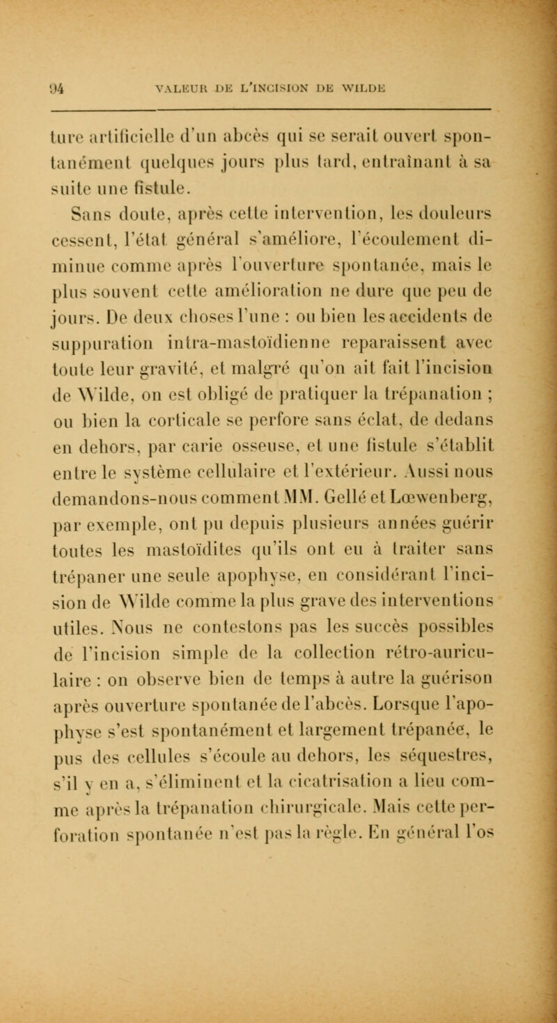 ture artificielle d'un abcès qui se sérail ouvert spon- tanément quelques jours plus tard, entraînant à sa suite une fistule. Sans doute, après cette intervention, les douleurs cessent, l'état général s'améliore, L'écoulement di- minue comme après l'ouverture spontanée, niais le plus souvent celle amélioration ne dure que peu de jours. De deux choses Tune : ou bien les accidents de suppuration intra-mastoïdienne reparaissent avec toute leur gravité, et malgré qu'on ait fait l'incision de Wilde, on est obligé de pratiquer la trépanation ; ou bien la corticale se perfore sans éclat, de dedans en dehors, par carie osseuse, et une fistule s'établit entre le système cellulaire et l'extérieur. Aussi nous demandons-nous comment MM. Gellé et Lœwenberg, par exemple, ont pu depuis plusieurs années guérir toutes les mastoïdites qu'ils ont eu à traiter sans trépaner une seule apophyse, en considérant l'inci- sion de Wilde comme la plus grave des interventions utiles. Nous ne contestons pas les succès possibles de l'incision simple de la collection rétro-auricu- laire : on observe bien de temps à autre la guérison après ouverture spontanée de l'abcès. Lorsque l'apo- physe s'est spontanément et largement trépanée, le pus des cellules s'écoule au dehors, les séquestres, s'il \ en a, s'éliminent et la cicatrisation a lieu com- me après la trépanation chirurgicale. Mais cette per- foration spontanée n'est pas la règle. En général l'os