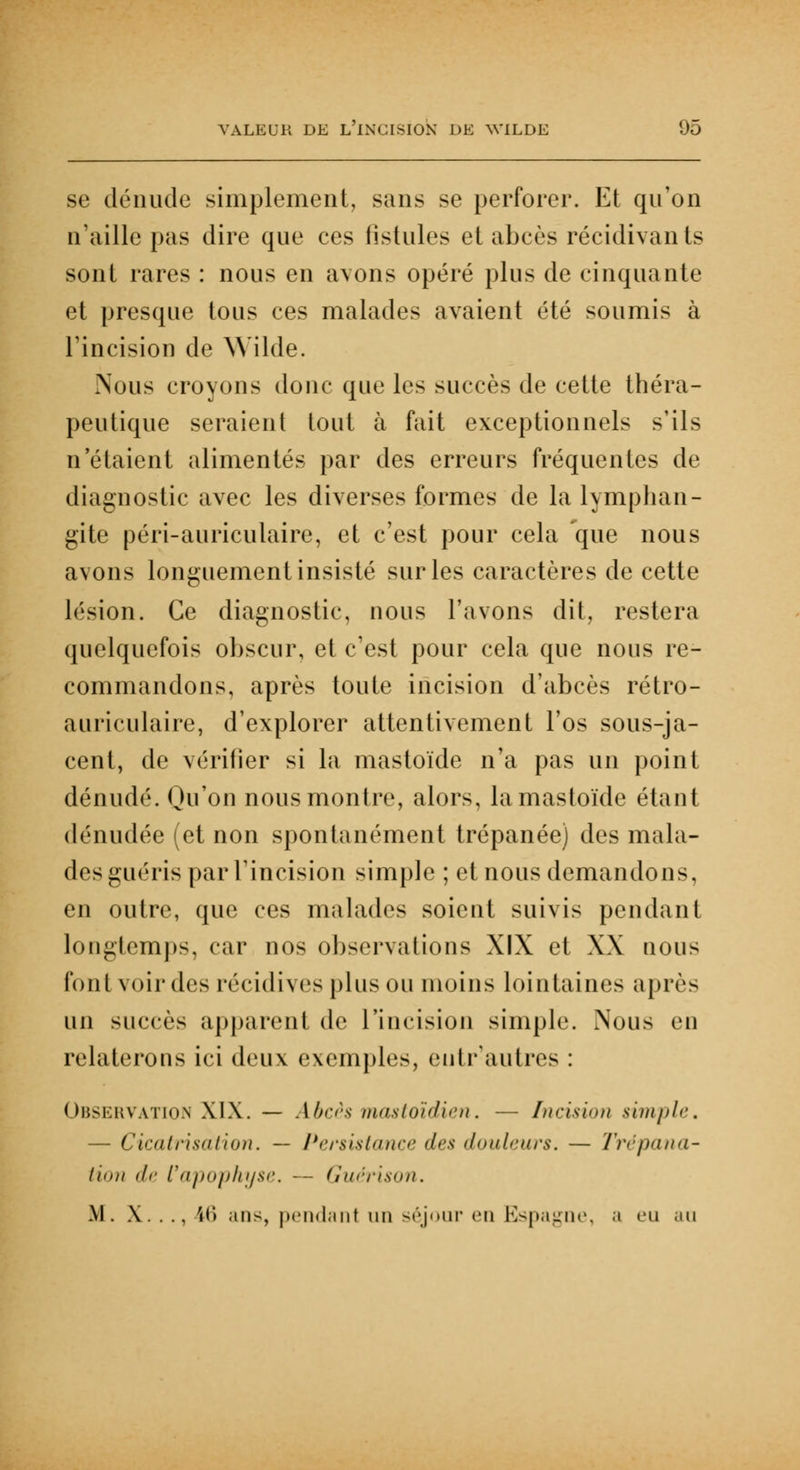 se dénude simplement, sans se perforer. Et qu'on n'aille pas dire que ces fistules et abcès récidivants sont rares : nous en avons opéré plus de cinquante et presque tous ces malades avaient été soumis à l'incision de Wilde. Nous croyons donc que les succès de cette théra- peutique seraient tout à fait exceptionnels s'ils n'étaient alimentés par des erreurs fréquentes de diagnostic avec les diverses formes de la lymphan- gite péri-auriculaire, et c'est pour cela que nous avons longuement insisté sur les caractères de cette lésion. Ce diagnostic, nous l'avons dit, restera quelquefois obscur, et c'est pour cela que nous re- commandons, après toute incision d'abcès rétro- auriculaire, d'explorer attentivement l'os sous-ja- cent, de vérifier si la mastoïde n'a pas un point dénudé. Qu'on nous montre, alors, la mastoïde étant dénudée (et non spontanément trépanée) des mala- des guéris par l'incision simple ; et nous demandons, en outre, que ces malades soient suivis pendant longtemps, car nos observations XIX et XX nous font voir des récidives plus ou moins lointaines après un succès apparent de l'incision simple. Nous en relaterons ici deux exemples, eutr1 autres : Observation XIX. — Abcès mastoïdien. — Incision simple, — Cicatrisation. — Persistance des douleurs. — Trépana- tion de l'apophyse. --- Guérison. M. X. . .. 16 ans, pendant un séjour eu Espagne, a eu au