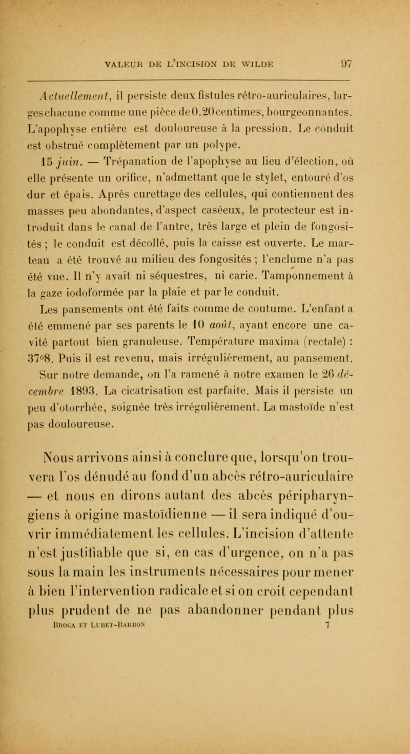 Actuellement, il persiste deux fistules rétro-auriculaires, lar- geschacune comme une pièce de 0.20 centimes, bourgeonnantes. L'apophyse entière est douloureuse à la pression. Le conduit est obstrué complètement par un polype. 15 juin. — Trépanation de l'apophyse au lieu d'élection, où elle présente un orifice, n'admettant que le stylet, entouré d'os dur et épais. Après curettage des cellules, qui contiennent des masses peu abondantes, d'aspect caséeux, le protecteur est in- troduit dans le canal de l'antre, très large et plein de fongosi- tés ; le conduit est décollé, puis la caisse est ouverte. Le mar- teau a été trouvé au milieu des fongosités ; l'enclume n'a pas été vue. Il n'y avait ni séquestres, ni carie. Tamponnement à la gaze iodoformée par la plaie et parle conduit. Les pansements ont été faits comme de coutume. L'enfanta été emmené par ses parents le 10 août, ayant encore une ca- vité partout bien granuleuse. Température maxima (rectale) : 37°8. Puis il est revenu, mais irrégulièrement, au pansement. Sur notre demande, on l'a ramené à notre examen le 26 dé- cembre 1893. La cicatrisation est parfaite. Mais il persiste un peu d'otorrhée, soignée très irrégulièrement. La mastoïde n'est pas douloureuse. Nous arrivons ainsi à conclure que, lorsqu'on trou- vera l'os dénudé au fond d'un abcès rétro-auriculaire — et nous en dirons autant des abcès péripharyn- giens à origine mastoïdienne —il sera indiqué d'ou- vrir immédiatement les cellules. L'incision d'attente n'est justifiable que si, en cas d'urgence, on n'a pas sous la main les instruments nécessaires pour mener à bien l'intervention radicale ei si on croii cependant plus prudent de ne pas abandonner pendant plus Bro< \ n II Bl t-Barbon 1