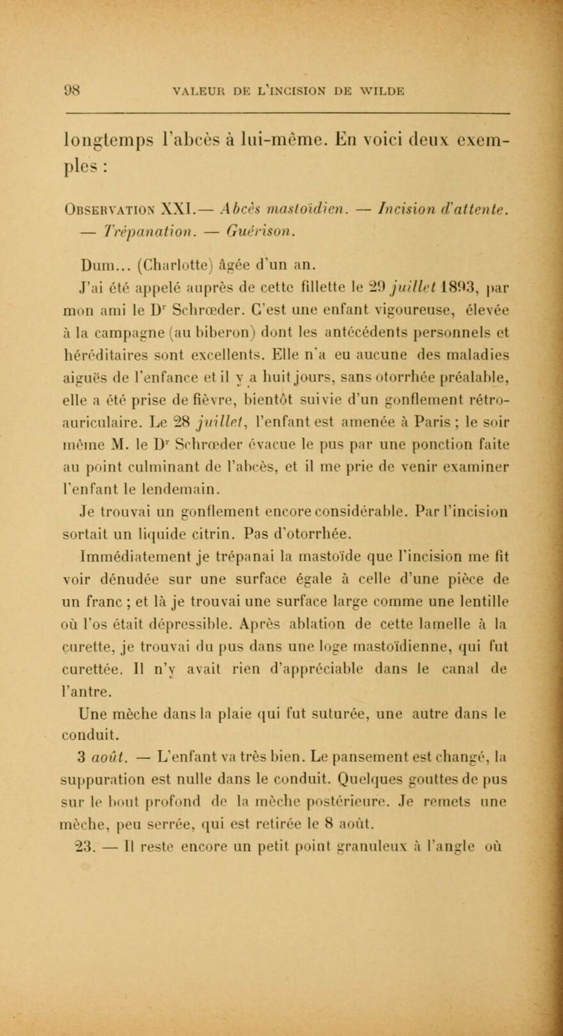longtemps l'abcès à lui-même. En voici deux exem- ples : Observation XXI.— Abcès mastoïdien. — Incision d'attente. — Trépanation. — Guérison. Dum... (Charlotte) âgée d'un an. J'ai été appelé auprès de cette fillette le 29 juillet 18!W, par mon ami le D' Schrœder. C'est une entant vigoureuse, élevée à la campagne au biberon) dont les antécédents personnels et héréditaires sont excellents. Elle n'a eu aucune des maladies aiguës de l'enfance1 et il y a huit jours, sansotorrhée préalable, elle a été prise de fièvre, bientôt suivie d'un gonflement rétro- auriculaire. Le 28 juillet, l'enfant est amenée à Paris; le soir même M. le Dr Schrœder évacue le pus par une ponction faite au point culminant de l'abcès, et il me prie de venir examiner l'enfant le lendemain. Je trouvai un gonflement encore considérahle. Par l'incision sortait un liquide citrin. Pas d'otorrhée. Immédiatement je trépanai la mastoïde que l'incision me lit voir dénudée sur une surface égale à celle d'une pièce de un franc ; et là je trouvai une surface large comme une lentille où l'os était dépressihle. Après ablation de cette lamelle à la curette, je trouvai (lu pus dans une loge mastoïdienne, qui fut curettée. Il n'y avait rien d'appréciable dans le canal de l'antre. Une mèche dans la plaie qui fut suturée, une autre dans le conduit. 3 août. — L'enfant va très bien. Le pansement est changé, la suppuration est nulle dans le conduit. Quelques gouttes de pus sur le h<.ut profond de la mèche postérieure. .le remets une mèche, peu serrée, qui est retirée le S août. -2'.\. — Il reste encore un petit point granuleux à l'angle <>ù