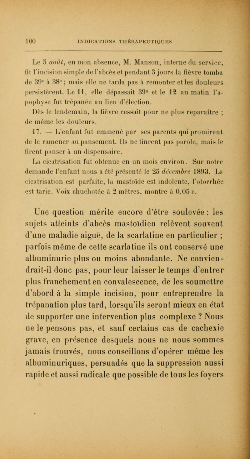 Le 5 aoûtx en mon absence, M. Manson, interne du service, fit L'incision simple de l'abcès et pendant 3 jours la fièvre tomba de 39° à 38° ; mais elle ne tarda pas à remonter et les douleurs persistèrent. Le il, elle dépassait 39° et le 12 au matin l'a- pophyse fut trépanée au lieu d'élection. Dès le lendemain, la fièvre cessait pour ne plus reparaître ; de même les douleurs. 17. — L'enfant fut emmené par ses parents qui promirent de le i-amener au pansement. Ils ne tinrent pas parole, mais le firent pansera un dispensaire. La cicatrisation fut obtenue en un mois environ. Sur notre demande l'enfant nous a été présenté le 25 décembre 1893. La cicatrisation est parfaite, la mastoïde est indolente, l'otorrhée est tarie. Voix chucbotée à 2 mètres, montre à 0.05 c. Une question mérite encore d'être soulevée : les sujets atteints d'abcès mastoïdien relèvent souvent d'une maladie aiguë, de la scarlatine en particulier ; parfois même de cette scarlatine ils ont conservé une albuminurie plus ou moins abondante. Ne convien- drait-il donc pas, pour leur laisser le temps d'entrer plus franchement en convalescence, de les soumettre d'abord à la simple incision, pour entreprendre la trépanation plus tard, lorsqu'ils seront mieux en état de supporter une intervention plus complexe ? Nous ne le pensons pas, et sauf certains cas de cachexie grave, en présence desquels nous ne nous sommes jamais trouvés, nous conseillons d'opérer même les albuminuriques, persuadés que la suppression aussi rapide et aussi radicale que possible de tous les foyers