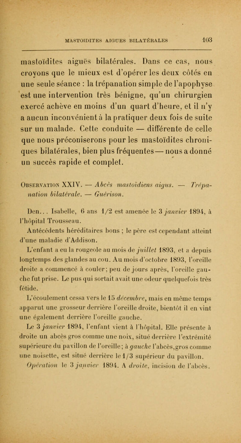 masloïdites aiguës bilatérales. Dans ce cas, nous croyons que le mieux est d'opérer les deux côtés en une seule séance : la trépanation simple de l'apophyse est une intervention très bénigne, qu'un chirurgien exercé achève en moins d'un quart d'heure, et il n'y a aucun inconvénient à la pratiquer deux fois de suite sur un malade. Cette conduite — différente de celle que nous préconiserons pour les mastoïdites chroni- ques bilatérales, bien plus fréquentes—nous a donné un succès rapide et complet. Observation XXIV. — Abcès mastoïdiens aigus. — Trépa- nation bilatérale. — Guérison. Den.. . Isabelle, 6 ans 1/2 est amenée le 3 janvier 189ï. à l'hôpital Trousseau. Antécédents héréditaires bons ; le père est cependant atteint d'une maladie d'Addison. L'enfant a eu la rougeole au mois de juillet 1893, et a depuis longtemps des glandes au cou. Au mois d'octobre 1893, l'oreille droite ;i commencé à couler; peu de jours après, l'oreille gau- che fut prise. Le pus qui sortait avait une odeur quelquefois très fétide. L'écoulement cessa vers le 15 décembre, mais en même temps apparut une grosseur derrière l'oreille droite, bientôt il en vint une ('gaiement derrière l'oreille gauche. Le 3 janvier 1891, l'enfant vient à l'hôpital. Elle présente à droite un abcès gros comme une noix, situé derrière l'extrémité supérieure du pavillon de l'oreille; h gauche l'abcès, gros comme une noisette, est situé derrière le 1/3 supérieur du pavillon. Opération le 3 janvier 1894. A droite, incision de l'abcès.