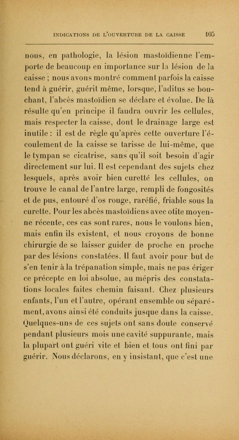 nous, en pathologie, la lésion mastoïdienne l'em- porte de beaucoup en importance sur la lésion de la caisse ; nous avons montré comment parfois la caisse tend à guérir, guérit même, lorsque, l'aditus se bou- chant, l'abcès mastoïdien se déclare et évolue. De là résulte qu'en principe il faudra ouvrir les cellules, mais respecter la caisse, dont le drainage large est inutile: il est de règle qu'après cette ouverture l'é- coulement de la caisse se tarisse de lui-même, que le tympan se cicatrise, sans qu'il soit besoin d'agir directement sur lui. Il est cependant des sujets chez lesquels, après avoir bien curette les cellules, on trouve le canal de l'antre large, rempli de fongosités et de pus, entouré d'os rouge, raréfié, friable sous la curette. Pour les abcès mastoïdiens avec otite moyen- ne récente, ces cas sont rares, nous le voulons bien, mais enfin ils existent, et nous croyons de bonne chirurgie de se laisser guider de proche en proche par des lésions constatées. 11 faut avoir pour but de s'en tenir à la trépanation simple, mais ne pas ériger ce précepte en loi absolue, au mépris des constala- tions locales faites chemin faisant. Chez plusieurs enfants, l'un etTautre, opérant ensemble ou séparé- ment, avons ainsi clé conduits jusque dans la caisse. Ouelques-uns de ces sujets oui sans doute conservé pendant plusieurs mois unecavilé suppurante, mais la plupart onl guéri vile cl bien cl tous oui fini par guérir. Nous déclarons, en y insistant, que c'est une