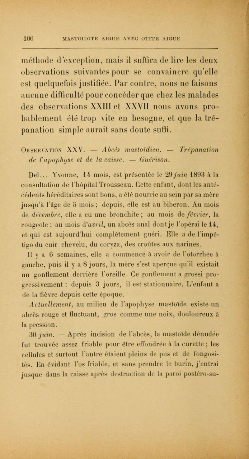 méthode d'exception, mais il suffira de lire les <lru\ observations suivantes pour se convaincre qu'elle csl quelquefois justifiée. Par contre, nous ne faisons aucune difficulté pour concéder que chez les malades des observations XXIII et XXVII nous avons pro- bablement été trop vile en besogne, et que la tré- panation simple aurait sans doute sufli. Observation XXV. — Abcès mastoïdien. — Trépanation de rapophyse et de la caisse. — Guérison. Del... Yvonne, 14 mois, est présentée le 2,9 juin 1893 à la consultation de l'hôpital Trousseau. Cette enfant, dont les anté- cédents héréditaires sont bons, a été nourrie au sein par sa mère jusqu'à l'âge de 5 mois; depuis, elle est au biberon. Au mois de décembre, elle a eu une bronchite ; au mois de février, la rougeole ; au mois d'avril., un abcès anal dont je l'opérai le 14, et qui est aujourd'hui complètement guéri. Elle a de l'impé- tigo du cuir chevelu, du coryza, des croûtes aux narines. Il v a C) semaines, elle a commencé à avoir de L'otorrhée à gauche, puis il y a 8 jours, la mère s'est aperçue qu'il existait un gonflement derrière l'oreille. Ce gonflement a grossi pro- gressivement : depuis 3 jours, il est stationnaire. L'enfant a de la fièvre depuis cette époque. Actuellement, au milieu de l'apophyse mastoïde existe un abcès rouge et fluctuant, gros comme une noix, douloureux à la pression. 30 juin. — Après incision de l'abcès, la mastoïde dénudée fut trouvée assez friable pour être effondrée à la curette ; les cellules »'t surtout l'antre étaienl pleins de pus et de fongosi- tés. En évidant l'os friable, et sans prendre 1 burin, j'entrai jusque dans la caisse après destruction «le la paroi postéro-su-