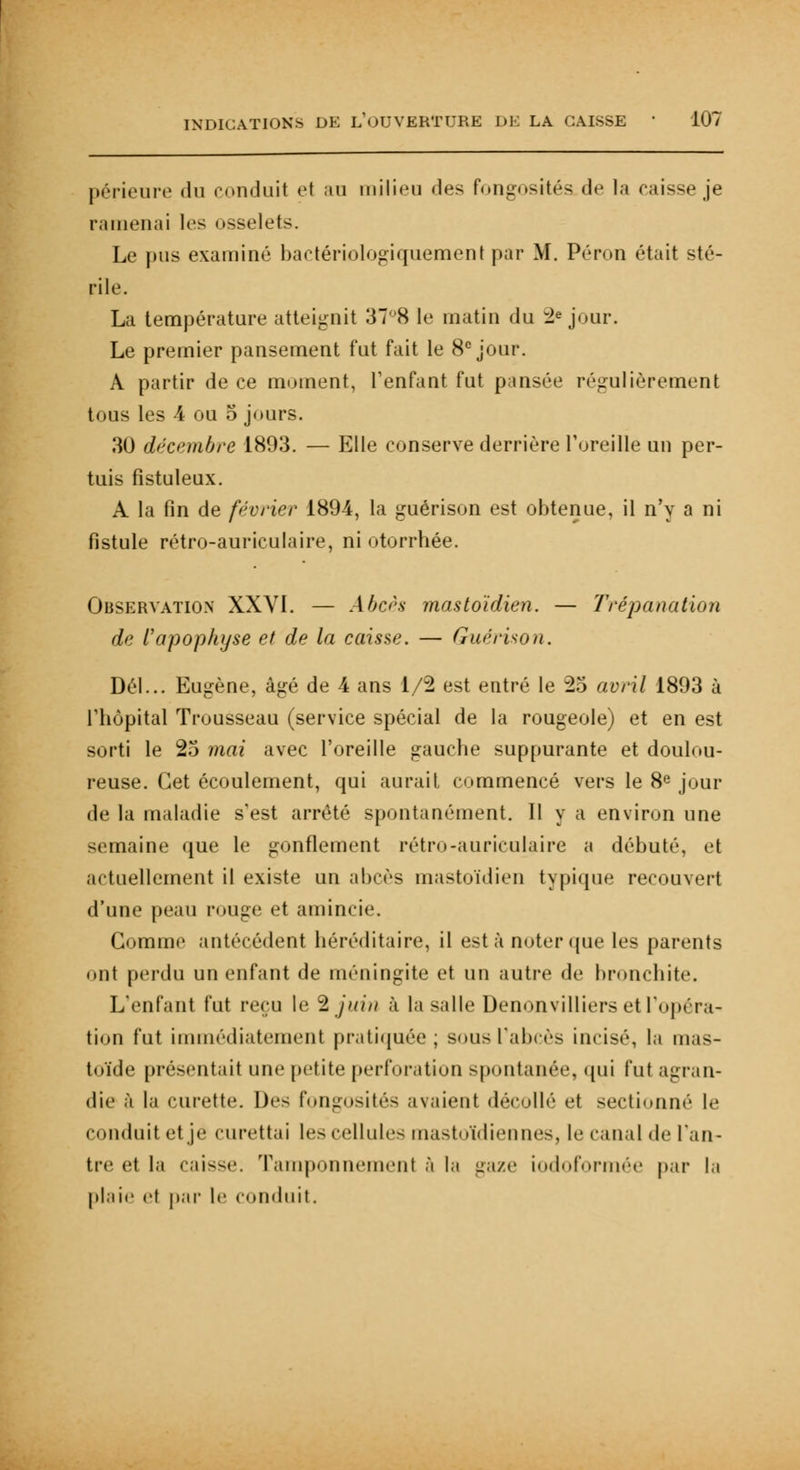 périeure du conduit et au milieu des fongosités de la caisse je ramenai les osselets. Le pus examiné bactériologiquement par M. Péron était sté- rile. La température atteignit 378 le matin du :2e jour. Le premier pansement fut fait le 8e jour. A partir de ce moment, l'enfant fut pansée régulièrement tous les 4 ou 5 jours. 30 décembre 1893. — Elle conserve derrière l'oreille un per- tuis fistuleux. A la fin de février 1894, la guérison est obtenue, il n'y a ni fistule rétro-auriculaire, ni otorrbée. Observation XXVI. — Abcès mastoïdien. — Trépanation de l'apophyse et de la caisse. — Guérison. Dél... Eugène, âgé de 4 ans 1/2 est entré le 25 avril 1893 à l'hôpital Trousseau (service spécial de la rougeole) et en est sorti le 25 mai avec l'oreille gauche suppurante et doulou- reuse. Cet écoulement, qui aurait, commencé vers le 8e jour de la maladie s'est arrêté spontanément. Il y a environ une semaine que le gonflement rétro-auriculaire a débuté, et actuellement il existe un abcès mastoïdien typique reeou\ert d'une peau rouge et amincie. Gomme antécédent héréditaire, il esta noter que les parents ont perdu un enfant de méningite et un autre de bronchite. L'enfant fut reçu le 3 juin à la salle Denonvilliers et l'opéra- tion fut immédiatement pratiquée; sous l'abcès incisé, la mas- toïde présentait une petite perforation spontanée, qui fut agran- die à la curette. Des fongosités avaient décollé et sectionné le conduit et je curettai les cellules mastoïdiennes, le canal de l'an- tre et la caisse. Tamponnement à la gaze iodoformée par la plaie et par le Conduit.