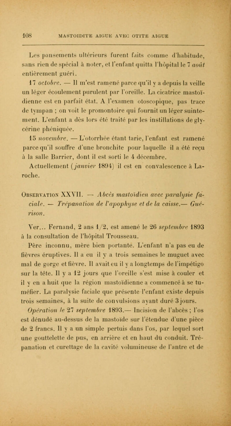 Les pansements ultérieurs lurent faits comme d'habitude, sans rien de spécial à noter, et l'enfant quitta l'hôpital le 7 août entièrement guéri. 17 octobre. — Il m'est ramené pane qu'il y a depuis la veille un léger écoulement purulent par l'oreille. La cicatrice mastoï- dienne esl en parfait état. A l'examen otoscopique, pas trace de tympan : on voit le promontoire qui fournit un léger suinte- ment. L'enfant a dès lors été traité par les instillations de gly- cérine phéniquée. 15 novembre. —L'otorrhée étant tarie, l'enfant est ramené parce qu'il souffre d'une bronchite pour laquelle il a été reçu à la salle Barrier, dont il est sorti le 4 décembre. Actuellement (janvier ÎSHV il est en convalescence à La- roche. Observation XXVII. — Abcès mastoïdien avec paralysie fa- ciale. — Trépanation de l'apophyse et de la caisse.— Gué- ri son. Ver... Fernand, 2 ans I 2, est amené le 26 septembre 1803 à la consultation de l'hôpital Trousseau. Père inconnu, mère bien portante. L'enfant n'a pas eu de lièvres éruptives. Il a eu il y a trois semaines le muguet avec mal de gorge et lièvre. Il avait eu il y a longtemps de l'impétigo sur la tète. Il y a 12 jours que l'oreille s'est mise à couler et il y en a huit que la région mastoïdienne a commencé à se tu- méfier. La paralysie faciale que présente l'enfant existe depuis trois semaines, à la suite de convulsions ayant duré 3jours. Opération le 27 septembre 1893.— Incision de l'abcès; l'os est dénudé au-dessus de la mastoïde sur l'étendue d'une pièce de 2 francs. 11 y a un simple pertuis dans l'os, par lequel sort une gouttelette de pus, en arrière et en haut du conduit. Tré- panation et curettage de la cavité volumineuse «le l'antre et de