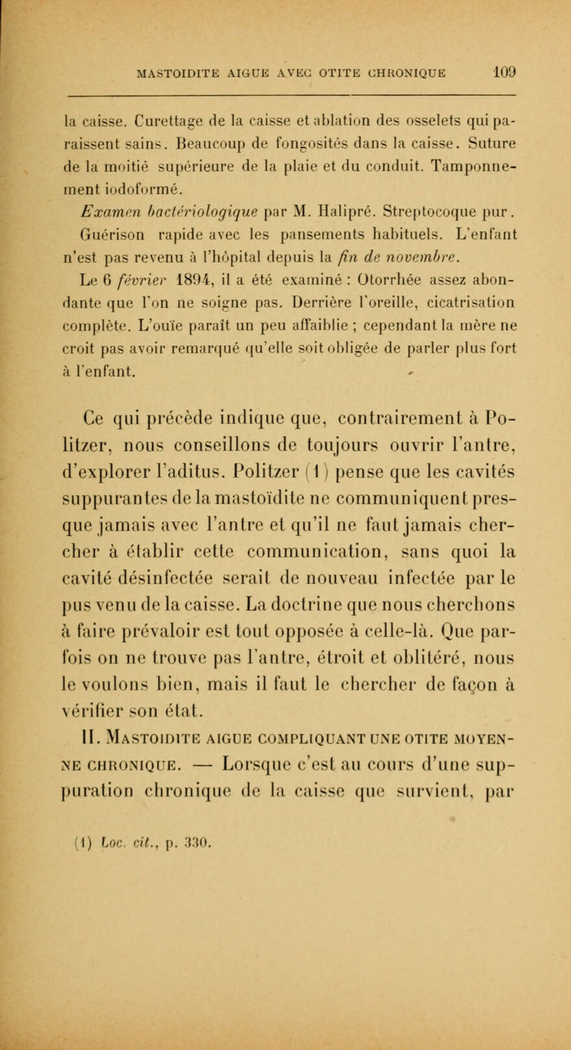 la ',iisse. Curettage de la caisse et nidation des osselets qui pa- raissent sains. Beaucoup de fongosités dans la caisse. Suture de la moitié supérieure de la plaie et du conduit. Tamponne- ment iodoformé. Examen bactériologique par M. Halipré. Streptocoque pur. Guérison rapide avec les pansements habituels. L'enfant n'est pas revenu à l'hôpital depuis la fin de novembre. Le 6 février 1894, il a été examiné : Otorrhée assez abon- dante que Ton ne soigne pas. Derrière l'oreille, cicatrisation complète. L'ouïe paraît un peu affaiblie ; cependant la mère ne croit pas avoir remarqué qu'elle soit obligée de parler plus fort à l'enfant. Ce qui précède indique que, contrairement à Po- litzer, nous conseillons de toujours ouvrir l'antre, d'explorer l'aditus. Politzer 11 ) pense que les cavités suppurantes de la mastoïdite ne communiquent pres- que jamais avec l'antre et qu'il ne faut jamais cher- cher à établir cette communication, sans quoi la cavité désinfectée serait de nouveau infectée par le pus venu de la caisse. La doctrine que nous cherchons à faire prévaloir est tout opposée à celle-là. Que par- fois on ne trouve pas l'antre, étroit et oblitéré, nous le voulons bien, mais il faut le chercher de façon à vérifier son état. II. Mastoïdite aiguë compliquant une otite moyen- ne chronique. — Lorsque c'est au cours d'une sup- puration chronique de la caisse que survient, par (1) Loc. cit., p. 330.
