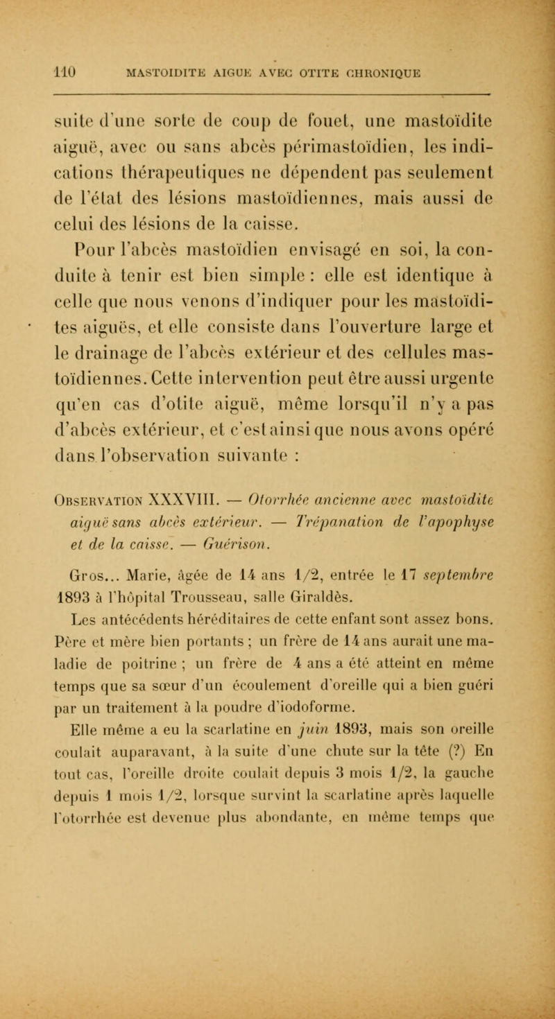 suite d'une sorte de coup de fouet, une mastoïdite aiguë, avec ou sans abcès périmastoïdien, les indi- cations thérapeutiques ue dépendent pas seulement de l'état des lésions mastoïdiennes, mais aussi de celui des lésions de la caisse. Pour l'abcès mastoïdien envisagé en soi, la con- duite à tenir est bien simple : elle est identique à celle que nous venons d'indiquer pour les masloïdi- tes aiguës, et elle consiste dans l'ouverture large et le drainage de l'abcès extérieur et des cellules mas- toïdiennes. Cette intervention peut être aussi urgente qu'en cas d'otite aiguë, môme lorsqu'il n\ a pas d'abcès extérieur, et c'est ainsi que nous avons opéré dans l'observation suivante : Observation XXXVIII. — Otorrhée ancienne avec mastoïdite aiguë sans abcès extérieur. — Trépanation de l'apophyse et de la caisse. — Guërison. Gros... Marie, âgée de 14 ans 1/2, entrée le 17 septembre 1893 à l'hôpital Trousseau, salle Giraldès. Les antécédents héréditaires de cette enfant sont assez hons. Prie et mère bien portants; un frère de 14 ans aurait une ma- ladie de poitrine ; un frère de 4 ans a été atteint en même temps que sa sœur d'un écoulement d'oreille qui a bien guéri par un traitement à la poudre d'iodoforme. Elle même a eu la scarlatine en juin 1893, mais son oreille coulait auparavant, à la suite d'une chute sur la tête (?) En tout cas, Poreille droite coulait depuis 3 mois 1/2, la gauche depuis 1 mois I -. lorsque survint la scarlatine après laquelle rotorrhée est devenue plus abondante, en même temps que