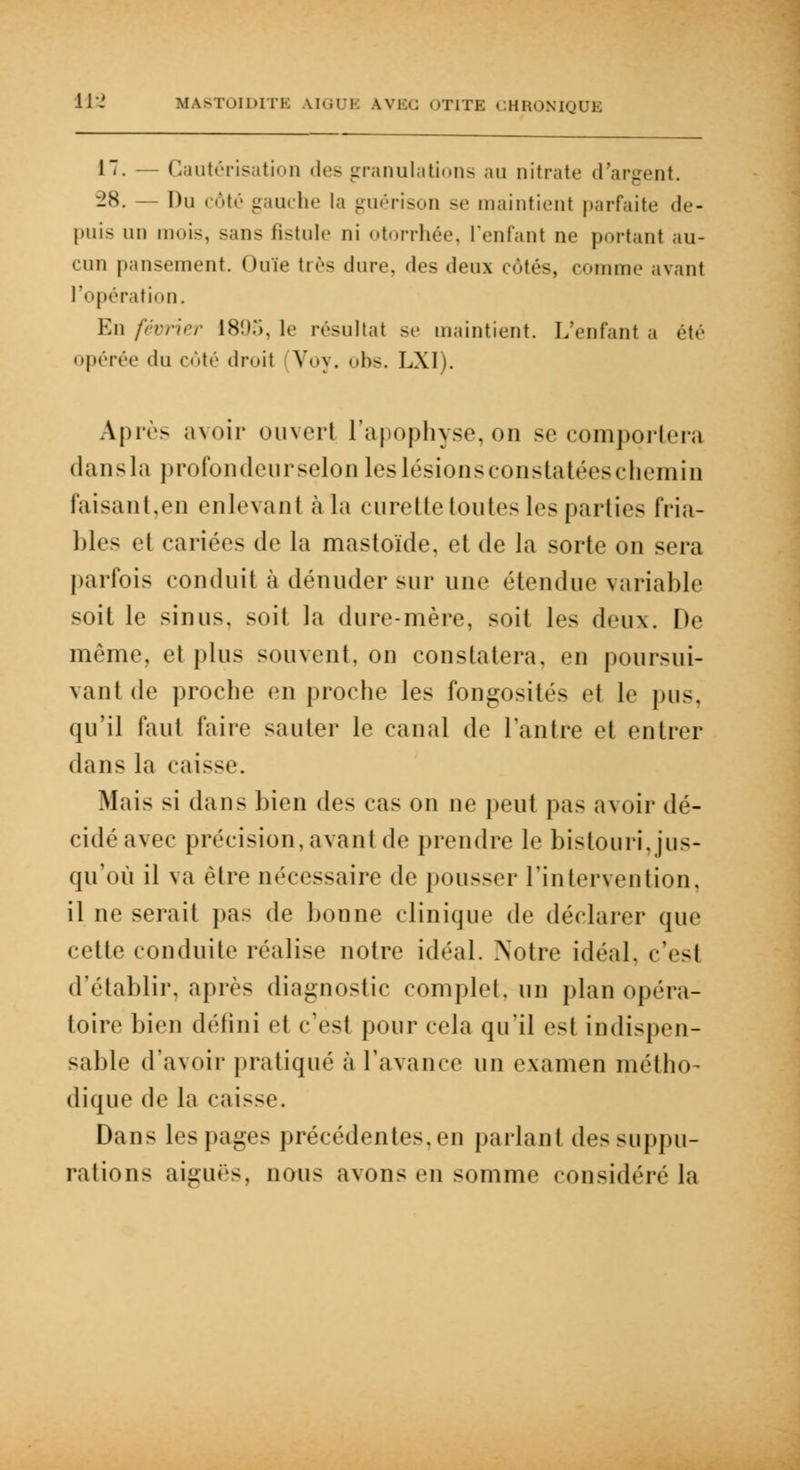 17. — Cautérisation des granulations au nitrate d'argent. 28. — Du côté gauche la guérison se maintient parfaite de- puis m is, sans fistule ni otorrhée, l'enfant ne portant au- cun pansement. Ouïe très dure, .les deux côtés, comme avant l'opération. En février 1895, le résultat se maintient. L'enfant a été opérée «lu côté droit Voy. obs. LXI). Après avoir ouvert l'apophyse, on se comportera dans la profondeur selon les lésions constatées chemin faisant,en enlevant à la curette toutes les parties Fria- bles et cariées de la mastoïde, et de la sorte on sera parfois conduit à dénuder sur une étendue variable soi! le sinus, soit la dure-mère, soit les deux. De même, et plus souvent, on constatera, en poursui- vant de proche en proche les fongosités el le pus. qu'il faut faire sauter le canal de l'autre et entrer dans Ja caisse. Mais si dans bien de> cas on ne peut pas avoir dé- cidé avec précision, avant de prendre le bistouri.jus- qu'où il va être nécessaire de pousser l'intervention, il ne serait pas de bonne clinique de déclarer que relie conduite réalise notre idéal. Notre Idéal, c'esi d'établir, après diagnostic complet, un plan opéra- toire bien défini et c'est pour cela qu'il est indispen- sable d'avoir pratiqué à l'avance un examen métho- dique de la caisse. Dans les pages précédentes, en parlant des suppu- rations aiguës, nous avons en somme considéré la