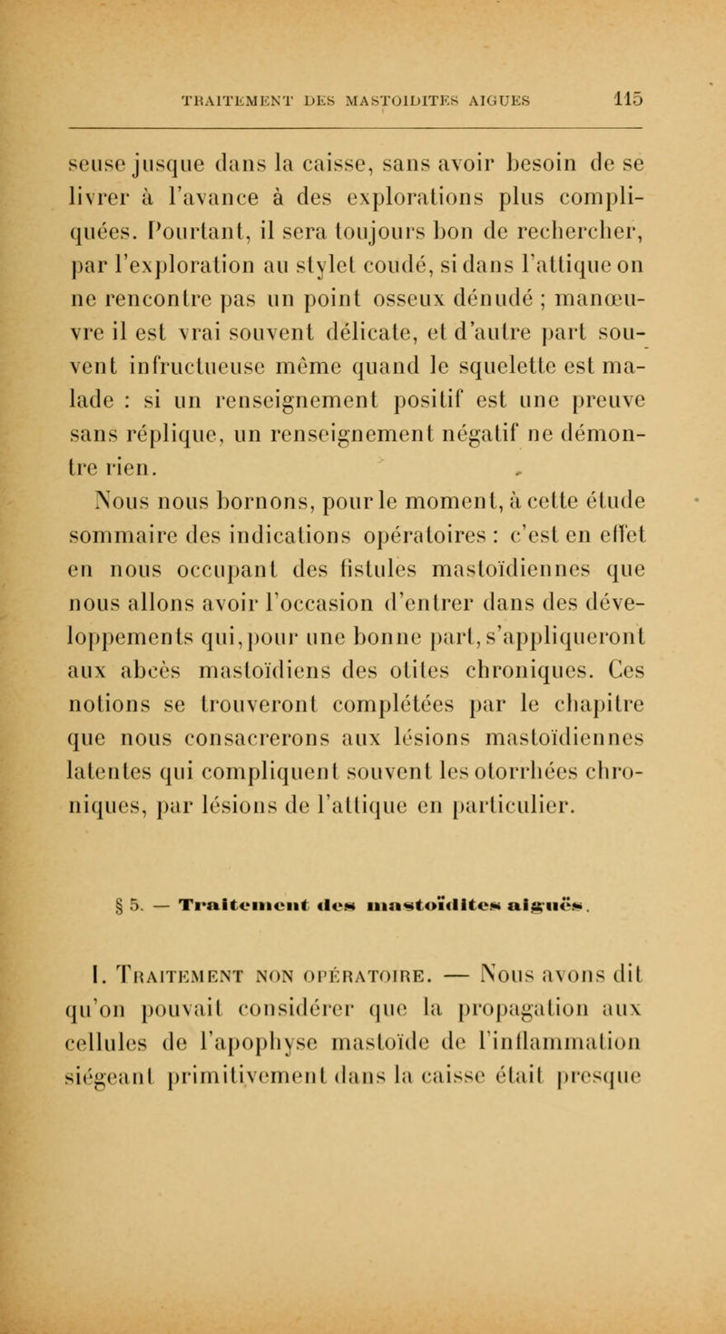 seuse jusque dans la caisse, sans avoir besoin de se livrer à l'avance à des explorations plus compli- quées. Pourtant, il sera toujours bon de rechercher, par l'exploration au stylet coudé, si dans Tattiqueon ne rencontre pas un point osseux dénudé ; manœu- vre il est vrai souvent délicate, et d'autre part sou- vent infructueuse même quand le squelette est ma- lade : si un renseignement positif est une preuve sans réplique, un renseignement négatif ne démon- tre rien. .Nous nous bornons, pour le moment, à cette étude sommaire des indications opératoires : c'est en effet en nous occupant des fistules mastoïdiennes que nous allons avoir l'occasion d'entrer dans des déve- loppements qui,pour une bonne part, s'appliqueront aux abcès mastoïdiens des otites chroniques. Ces notions se trouveront complétées par le chapitre que nous consacrerons aux lésions mastoïdiennes latentes qui compliquent souvent lesotorrhées chro- niques, par lésions de l'attique en particulier. § 5. — Traitement <le« iiia^toiûlite.*» aiguë*. I. Traitement non opératoire. — Nous avons dit qu'on pouvail considérer que la propagation aux cellules de l'apophyse mastoïde de l'inflammation siégeant primitivement dans la caisse était presque