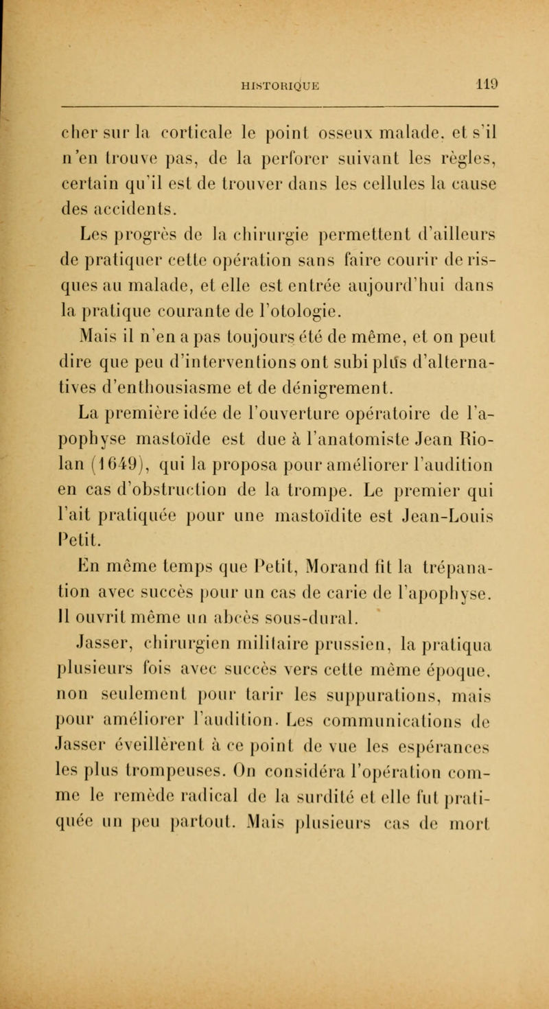 cher sur la corticale le point osseux malade, et s'il n'en trouve pas, de la perforer suivant les règles, certain qu'il est de trouver dans les cellules la cause dt^ accidents. Les progrès de la chirurgie permettent d'ailleurs de pratiquer cette opération sans faire courir de ris- ques au malade, et elle est entrée aujourd'hui dans la pratique courante de l'otologie. Mais il n'en a pas toujours été de même, et on peut dire que peu d'interventions ont subi plus d'alterna- tives d'enthousiasme et de dénigrement. La première idée de l'ouverture opératoire de l'a- pophyse mastoïde est due à l'anatomiste Jean Rio- lan (1649), qui la proposa pour améliorer l'audition en cas d'obstruction de la trompe. Le premier qui l'ait pratiquée pour une mastoïdite est Jean-Louis Petit. En même temps que Petit, Morand lit la trépana- tion avec succès pour un cas de carie de l'apophyse. Il ouvrit même un abcès sous-dural. Jasser, chirurgien militaire prussien, la pratiqua plusieurs fois avec succès vers cette même époque, non seulement pour tarir les suppurations, mais pour améliorer l'audition. Les communications de Jasser éveillèrent à ce point de vue les espérances les plus trompeuses. On considéra l'opération com- me le remède radical de la surdité H elle fui prati- quée un peu partout. Mais plusieurs cas de uiorl
