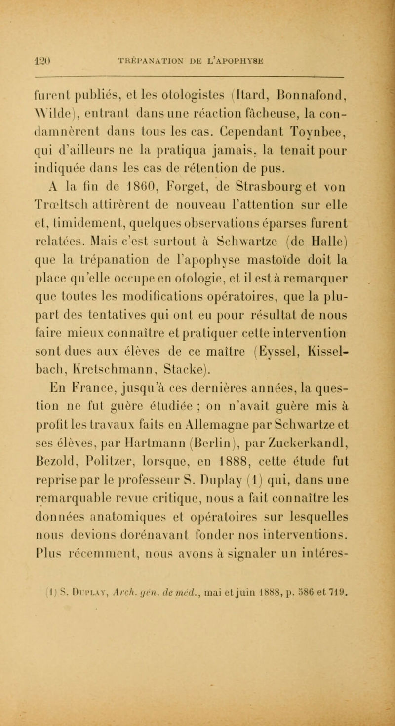 Furent publiés, et les otologistes [tard, Bonnafond, Wilde , entrant dansune réaction fâcheuse, la con- damnèrent dans tous les cas. Cependant Toynbee, ([ni (railleurs ne la pratiqua jamais, la tenait pour indiquée dans les cas de rétention de pus. A la lin de 1800, Forget, de Strasbourg et von Trœltsch al tirèrent de nouveau l'attention sur elle et, timidement, quelques observations éparses furent relatées. Mais c'est surtout à Seliwartze (de Halle) que la trépanation de l'apophyse mastoïde doit la place qu'elle occupe en otologie, et il est à remarquer que toutes les modifications opératoires, que la plu- part des tentatives qui ont eu pour résultat de nous (aire mieux connaître et pratiquer cette intervention sont dues aux élèves de ce maître (Eyssel, Kissel- bach, Kretschmann, Stacke). En France, jusqu'à ces dernières années, la ques- tion ne fut guère étudiée ; on n'avait guère mis à profit les travaux faits en Allemagne par Schwartze et ses élèves, par Hartmann (Berlin), par Zuckerkandl, Bezold, Politzer, lorsque, en 1888, cette étude fut reprise par le professeur S. Duplay (1) qui, dans une remarquable revue critique, nous a fait connaître les données anatomiques et opératoires sur lesquelles nous devions dorénavant fonder nos interventions. Plus récemment, nous avons à signaler un intéres- l S. Di play, Arch. gën. deméd., mai et juin 1888, p. 586 et 719.
