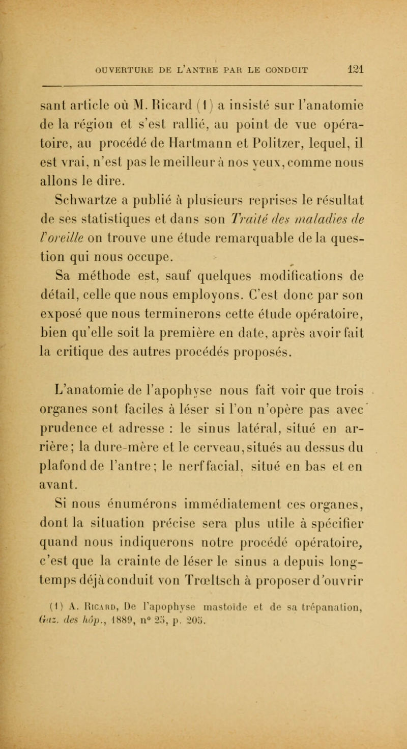 sa ni article où M. Ricard | I ) a insisté sur l'anatomie de la région et s'est rallié, au point de vue opéra- toire, an procédé de Hartmann et Politzer, lequel, il est vrai, n'est pas le meilleur à nos yeux, comme nous allons le dire. Schwartze a publié à plusieurs reprises le résultat de ses statistiques et dans son Trahé des maladies de F oreille on trouve une élude remarquable delà ques- tion qui nous occupe. Sa méthode est, sauf quelques modifications de détail, celle que nous employons. C'est donc par son exposé que nous terminerons cette étude opératoire, bien qu'elle soit la première en date, après avoir fait la critique des autres procédés proposés. L'anatomie de l'apophyse nous fait voir que trois organes sont faciles à léser si Ton n'opère pas avec prudence et adresse : le sinus latéral, situé en ar- rière; la dure-mère et le cerveau,situés au dessus du plafondde l'antre; le nerffacial, situé en bas el en avant. Si [ions enumérons immédiatement ces organes, dont la situation précise sera plus utile à spécifier quand nous indiquerons notre procédé opératoire, (•Yst que la crainte de léser le sinus a depuis long- temps déjà conduit von Trœltsch à proposerd'ou^ rir (1) A. Ricard, De l'apophyse mastoïde et de sa trépanation, Gaz. des hôp., 1889, n° 25, p. 205.