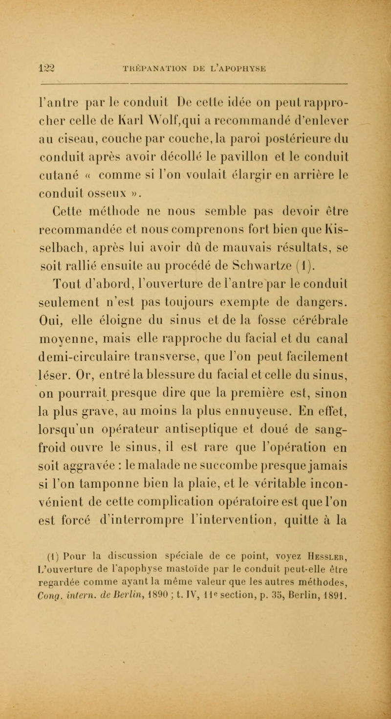 Fantre par le conduit De celle idée on peul rappro- cher celle de Karl Wolf,qui a recommandé d'enlever au ciseau, couche par couche, la paroi postérieure du conduit après avoir décollé le pavillon et le conduit cutané « comme si l'on voulait élargir en arrière le conduil osseux ». Celle méthode ne nous semble pas devoir èlre recommandée et nous comprenons fort bien que Kis- selbach, après lui avoir dû de mauvais résultats, se soit rallié ensuite au procédé de Schwartze (1). Tout d'abord, l'ouverture de l'antre par le conduit seulement n'est pas toujours exempte de dangers. Oui, elle éloigne du sinus et de la fosse cérébrale moyenne, mais elle rapproche du facial et du canal demi-circulaire transversc, que Ton peut facilement léser. Or, entre la blessure du facial et celle du sinus, on pourrait presque dire que la première est, sinon la plus grave, au moins la plus ennuyeuse. En effet, lorsqu'un opérateur antiseptique et doué de sang- froid ouvre le sinus, il est rare que l'opération eu soit aggravée : le malade ne succombe presque jamais si l'on tamponne bien la plaie, et le véritable incon- vénient de cette complication opératoire est que l'on est forcé d'interrompre l'intervention, quitte à la (1) Pour la discussion spéciale de ce point, voyez Hessler, L'ouverture de l'apophyse mastoïde par le conduit peut-elle être regardée comme ayant la même valeur que les autres méthodes, Cung. intern. de Berlin, 189(1 ; t. IV, lie section, p. 35, Berlin, 1891.