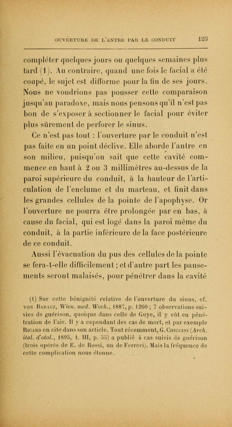 compléter quelques jours ou quelques semaines plus tard (1 ). Au contraire, quand une fois le facial a été coupé, le sujet est difforme pour la lin de ses jours. Nous ne voudrions pas pousser cette comparaison jusqu'au paradoxe, mais nous pensons qu'il n'est pas bon de s'exposer à sectionner le facial pour éviter plus sûrement de perforer le sinus. Ce n'est pas tout : l'ouverture par le conduit n'est pas faite en un point déclive. Elle aborde l'antre en son milieu, puisqu'on sait que cette cavité com- mence en haut à 2 ou 3 millimètres au-dessus de la paroi supérieure du conduit, à la hauteur de l'arti- culation de l'enclume et du marteau, et finit dans les grandes cellules de la pointe de l'apophyse. Or l'ouverture ne pourra être prolongée par en bas, à cause du facial, qui est logé dans la paroi même du conduit, à la partie inférieure delà face postérieure de ce conduit. Aussi l'évacuation du pus des cellules de la pointe se fera-t-elle difficilement ; et d'autre part les panse- ments seront malaisés, pour pénétrer dans la cavité (1) Sur cette bénignité relative de l'ouverture du sinus, cf. von Baracz, Wien.med. Woch.. 1887,p. 1200 ; 7 observations sui- vies de guérison, quoique dans celle de Guye, il y eut eu péné- tration de l'air. Il y a cependant des cas de mort, et par exemple Ricard en cite dans son article. Tout récemment, G. Ciiiuom (Arch. ilal. d'otol., 1895, t. III, p. .'i.>) a publié 4 cas suivis .le guérison (trois opérés de 1']. de llossi, uu de Ferreri). Mais la fréquence <!•' celle complication nous étonne.