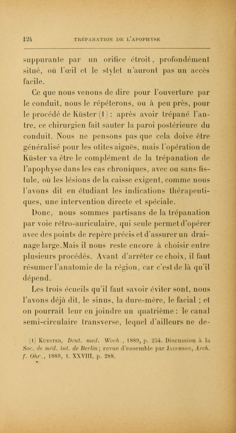 121 TRÊP \N V.TION DE [/APOPHYSE suppurante par un orifice étroil . profondément situé, où l'œil ei le st\lel n'auront pas un accès facile. Ce que nous venons de dire pour l'ouverture par le conduit, nous le répéterons, ou à peu près, pour le procédé de Kùster (1 ) : après avoir trépané l'an- tre, ce chirurgien fait sauter la paroi postérieure du conduit. Nous ne pensons pas (pic cela doive cire généralisé pour les otites aiguës, mais l'opération de Kuster va être le complément de la trépanation de l'apophyse dans les cas chroniques, avec ou sans lis- Iule, où les lésions de la caisse exigent, connue nous l'avons dit en étudiant les indications thérapeuti- ques, une intervention directe et spéciale. Donc, nous sommes partisans de la trépanation par voie rétro-auriculaire, qui seule permet d'opérer avec (\v> points de repère précis et d'assurer un drai- nage large.Mais il nous reste encore à choisir entre plusieurs procédés. Avant d'arrêter ce choix, il faut résumerFanatomie de la région, car c'est de là qu'il dépend. Les trois écueils qu'il faut savoir éviter sont, nous l'avons déjà dil. le sinus, la dure-mère, le facial : cl on pourrait leur en joindre un quatrième: le canal semi-circulaire transverse, lequel d'ailleurs ne de- (1) Kuester, Uut. med. Woch . 1889, p. 254. Discussion à lu Soc. de méd. hit. de Berlin; revue d'ensemble par Jacobson, .4rch.
