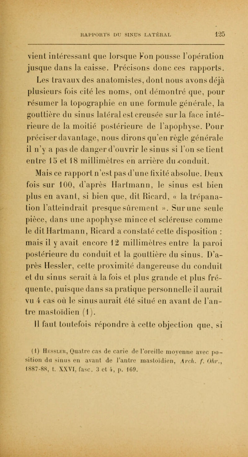 vient intéressant que lorsque Fon pousse l'opération jusque dans la caisse. Précisons donc ces rapports. Les travaux des anatomistes, dont nous avons déjà plusieurs fois cité les noms, ont démontré que, pour résumer la topographie en une formule générale, la gouttière du sinus latéral est creusée sur la face inté- rieure de la moitié postérieure de l'apophyse. Pour préciser davantage, nous dirons qu'en règle générale il n'y a pas de danger d'ouvrir le sinus si l'on se tient entre 15 et 18 millimètres en arrière du-conduit. Mais ce rapport n'est pas d'une fixité absolue. Deux fois sur 100, d'après Hartmann, le sinus est bien plus en avant, si bien que, dit Ricard, « la trépana- tion l'atteindrait presque sûrement ». Sur une seule pièce, dans une apophyse mince et scléreuse comme le dit Hartmann, Ricard a constaté cette disposition : mais il y avait encore 12 millimètres entre la paroi postérieure du conduit et la gouttière du sinus. D'a- près Hessler, celte proximité dangereuse du conduit et du sinus serait à la fois et plus grande et plus fré- quente, puisque dans sa pratique personnelle il aurait vu \ cas où le sinus aurait été situé en avant de Ta li- tre mastoïdien (1 ). Il faut toutefois répondre à cette objection que, si (1) Hessler, Quatre cas de carie de l'oreille moyenne avec po- sition du sinus (Mi avant de l'antre mastoïdien, Arch. /'. (Mr., 1887-88, I. XXVI. rase. 3 «•! ',. v. 169.