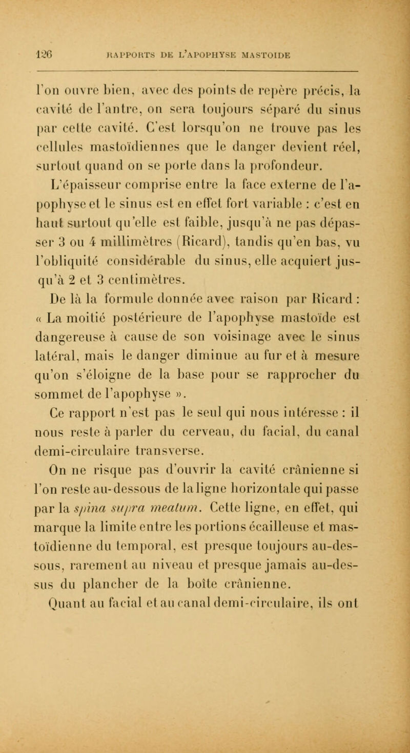 [On ouvré bien, avec des points de repère précis, la cavité de l'antre, on sera toujours séparé du sinus par celle cavité. C'est lorsqu'on ne trouve pas les cellules mastoïdiennes que le danger devient réel, surtout quand on se porte dans la profondeur. L'épaisseur comprise entre la face externe de l'a- pophyse et le sinus est en effet fort variable : c'est en haut surtout qu'elle est faible, jusqu'à ne pas dépas- ser 3 ou 4 millimètres (Ricard), tandis qu'en bas, vu l'obliquité considérable du sinus, elle acquiert jus- qu'à 1 et 3 centimètres. De là la formule donnée avec raison par Ricard : « La moitié postérieure de l'apophyse mastoïde est dangereuse à cause de son voisinage avec le sinus latéral, mais le danger diminue au fur et à mesure qu'on s'éloigne de la base pour se rapprocher du sommet de l'apophyse ». Ce rapport n'est pas le seul qui nous intéresse : il nous reste à parler du cerveau, du facial, du canal demi-circulaire transverse. On ne risque pas d'ouvrir la cavité crânienne si l'on reste au-dessous de la ligne horizontale qui passe par la spina supra mealum. Cette ligne, en effet, qui marque la limite entre les portions écailleuse et mas- toïdienne du temporal, est presque toujours au-des- sous, rarement au niveau et presque jamais au-des- sus du plancher de la boite crânienne. Quant au facial et au canal demi-circulaire, ils ont