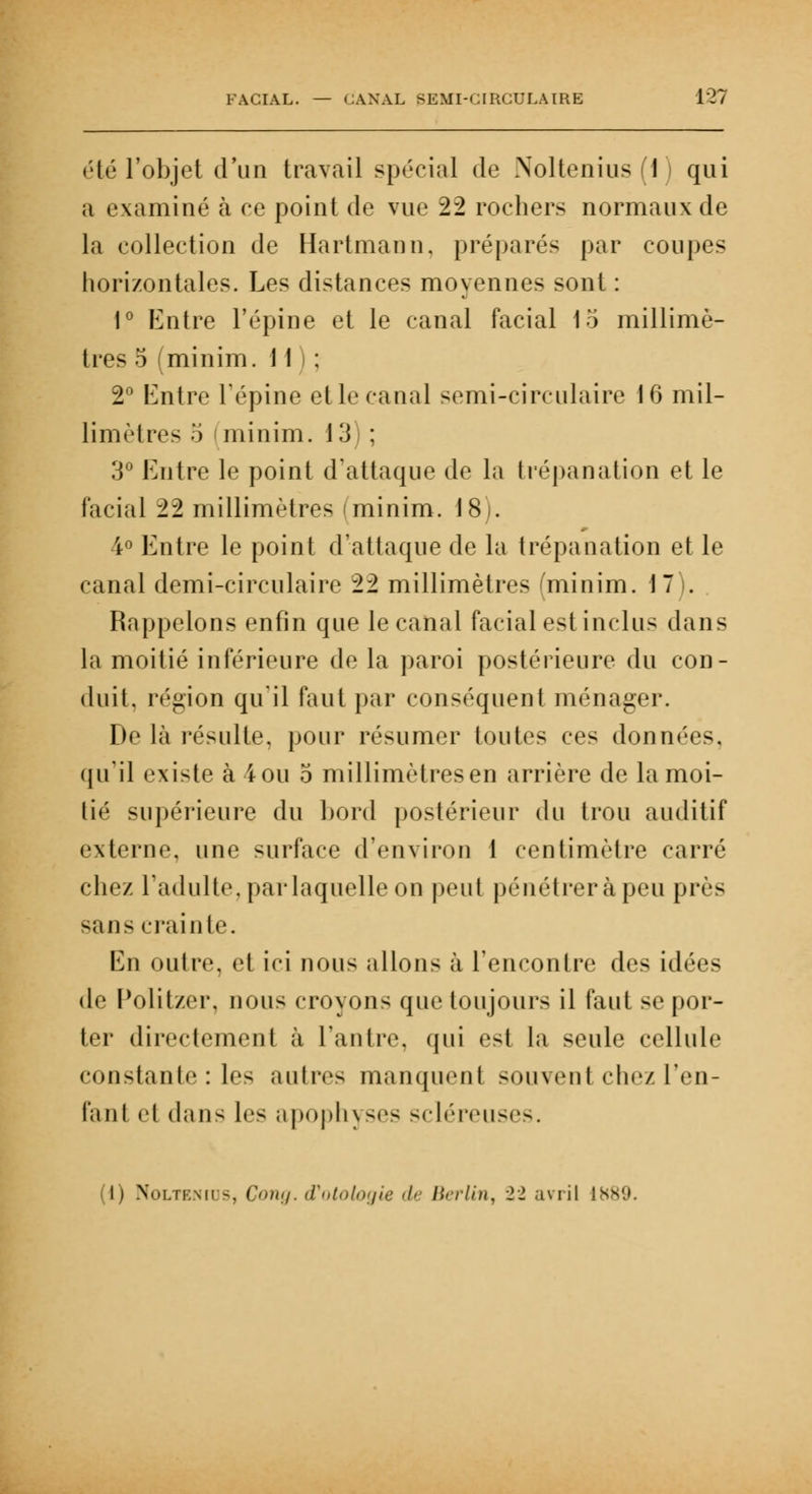 été l'objet d'un travail spécial de Noltenius(i) qui a examiné à ce point de vue 22 rochers normaux de la collection de Hartmann, préparés par coupes horizontales. Les distances moyennes sont : 1° Entre l'épine et le canal facial 15 millimè- tres 5 (minim. 11 : 2° Entre l'épine et le canal semi-circulaire 16 mil- limètres 5 minim. 13) ; 3° Entre le point d'attaque de la trépanation et le facial 22 millimètres minim. J8-. 4° Entre le point d'attaque de la trépanation et le canal demi-circulaire 22 millimètres 'minim. 1 7 . Rappelons enfin que le canal facial est inclus dans la moitié inférieure de la paroi postérieure du con- duit, région qu'il faut par conséquent ménager. De là résulte, pour résumer toutes ces données, qu'il existe à 4 ou 5 millimètres en arrière de la moi- tié supérieure du bord postérieur du trou auditif externe, une surface d'environ 1 centimètre carré chez l'adulte, par laquelle on peut pénétrer à peu près sans crainte. En outre, et ici nous allons à l'encontre des idées de Politzer, non- croyons que toujours il faut se por- ter directement à l'antre, qui es! la seule cellule constante : le< autres manquenl souvent chez l'en- ta ni ei dans les apophyses scléreuses. (i) Noltenios, Cong. d'otologie de Berlin, 22 avril 1889