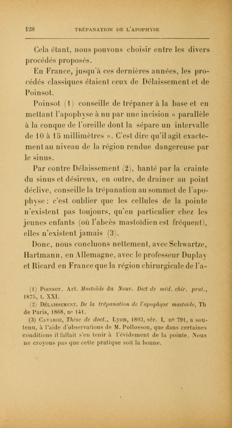 Cela étant, nous pouvons choisir entre les divers procédés proposés. En France, jusqu'à ces dernières années, les pro- cédés classiques étaient veux de Délaissement et de Poinsot. Poinsol (1) conseille de trépaner à la base et en mettant l'apophyse à nu par une incision « parallèle à la conque de l'oreille dont la sépare un intervalle de 10 à 15 millimètres ». C'est dire qu'il agit exacte- ment au niveau de la région rendue dan-ercuse par le sinus. Par contre Délaissement (2), hanté par la crainte du sinus et désireux, en outre, de drainer au point déclive, conseille la trépanation au sommet de l'apo- physe: c'est oublier que les cellules de la pointe n'existent pas toujours, qu'en particulier chez les jeunes enfants (où l'abcès mastoïdien est fréquent), elles n'existent jamais (3). Donc, nous concluons nettement, avec Schwart/e. Hartmann, en Allemagne, avec le professeur Duplay et Ricard en France que la région chirurgicale de l'a- (1) Polnsot. Art. Mastoïde du Nouv. Dict de méd. chir. prat., 187o, t. XXI. 2 Dklaisskmknt. De la trépanation de l'apophyse mastoïde, Th de Paris, 1868, n« 141. (3) Cavaroz, Thèse de doct., Lyon, 1893, «'t. I, \\o 791, a sou- tenu, à l'aide d'observations de M. Pollosson, que dans certaines conditions il fallait s'en tenir à L'évident en t de la pointe. Nous ne croyons pas que cette pratique soit la bonne.