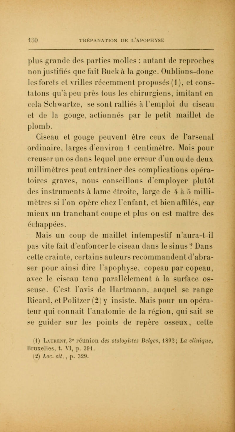 plus grande (1rs parties molles : autan! de reproches Qonjustifiés que t'ail Buck à la gouge. Oublions-donc 1rs forcis et vrilles récemment proposés (1), et cons- tatons qu'àpeu près Ions les chirurgiens, Imitant en cela Schwartze, se sont ralliés à remploi du ciseau et de la gouge, actionnés par le petit maillet de plomb. Ciseau et gouge peuvent être ceux de l'arsenal ordinaire, larges d'environ 1 centimètre. Mais pour creuser un os dans lequel une erreur d'un ou de deux millimètres peut entraîner des complications opéra- toires graves, nous conseillons d'employer plutôt des instruments à lame ('droite, large de i à .*> milli- mètres si Ton opère chez l'enfant, et bien affilés, car mieux un tranchant coupe et plus on est maître des échappées. Mais un coup de maillet intempestif n'aura-t-il pas vite fait d'enfoncer le ciseau dans le sinus? Dans celte crainte, certains auteurs recommandent d'abra- ser pour ainsi dire l'apophyse, copeau par copeau. avec le ciseau tenu parallèlement à la surface os- seuse. C'est l'avis de Hartmann, auquel se range Ricard, et Politzer (2 y insiste. Mais pour un opéra- teur qui connait i'anatomie de la région, qui sait se se guider sur les points de repère osseux, cette (1) Laurent,3e réunion des otologistes Belges, 1892; La clinique, Bruxelles, t. VI, p. 391. 2) Inc. cil., p. 329.