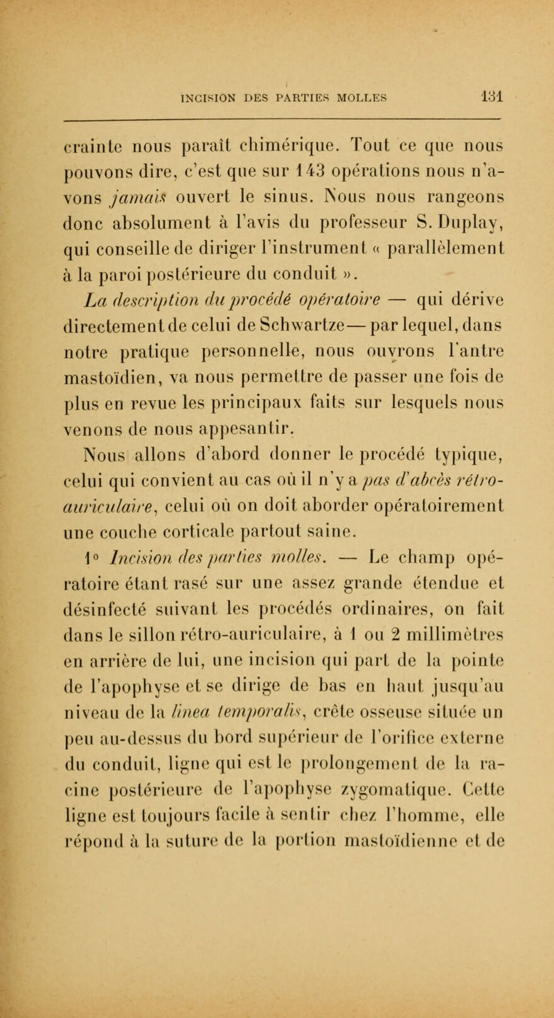 crainte nous paraît chimérique. Tout ce que nous pouvons dire, c'est que sur 143 opérations nous n'a- vons jamais ouvert le sinus. Nous nous rangeons donc absolument à l'avis du professeur S. Duplay, qui conseille de diriger l'instrument a parallèlement à la paroi postérieure du conduit ». La description du procédé opératoire — qui dérive directement de celui de Schwartze— par lequel, dans notre pratique personnelle, nous ouvrons l'antre mastoïdien, va nous permettre de passer une fois de plus en revue les principaux faits sur lesquels nous venons de nous appesantir. Nous allons d'abord donner le procédé typique, celui qui convient au cas où il n'y a pas d'abcès rétro- auriculaire, celui où on doit aborder opératoirement une couche corticale partout saine. 1° Incision des parties molles. — Le champ opé- ratoire étant rasé sur une assez grande étendue et désinfecté suivant les procédés ordinaires, on fait dans le sillon rétro-auriculaire, à 1 ou 2 millimètres en arrière de lui, une incision qui part de la pointe de l'apophyse et se dirige de bas en haut jusqu'au niveau de la linea temporalis, crête osseuse située un peu au-dessus du bord supérieur de l'orifice externe du conduit, ligue qui est le prolongement de La ra- cine postérieure de l'apophyse zygomatique. Cette ligne est toujours facile à sentir chez l'homme, elle répond à la suture de la portion mastoïdienne el de