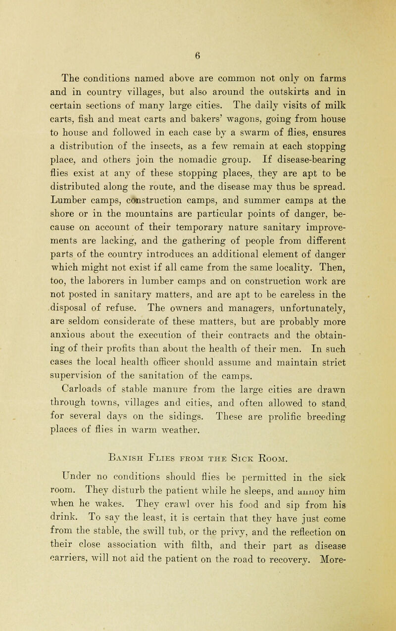 The conditions named above are common not only on farms and in country villages, but also around the outskirts and in certain sections of many large cities. The daily visits of milk carts, fish and meat carts and bakers' wagons, going from house to house and followed in each case by a swarm of flies, ensures a distribution of the insects, as a few remain at each stopping place, and others join the nomadic group. If disease-bearing flies exist at any of these stopping places, they are apt to be distributed along the route, and the disease may thus be spread. Lumber camps, construction camps, and summer camps at the shore or in the mountains are particular points of danger, be- cause on account of their temporary nature sanitary improve- ments are lacking, and the gathering of people from different parts of the country introduces an additional element of danger which might not exist if all came from the same locality. Then, too, the laborers in lumber camps and on construction work are not posted in sanitary matters, and are apt to be careless in the disposal of refuse. The owners and managers, unfortunately, are seldom considerate of these matters, but are probably more anxious about the execution of their contracts and the obtain- ing of their profits than about the health of their men. In such cases the local health officer should assume and maintain strict supervision of the sanitation of the camps. Carloads of stable manure from the large cities are drawn through towns, villages and cities, and often allowed to stand, for several days on the sidings. These are prolific breeding places of flies in warm weather. Banish Flies from the Sick Eoom. Under no conditions should flies be permitted in the sick room. They disturb the patient while he sleeps, and annoy him when he wakes. They crawl over his food and sip from his drink. To say the least, it is certain that they have just come from the stable, the swill tub, or the privy, and the reflection on their close association with filth, and their part as disease carriers, will not aid the patient on the road to recovery. More-