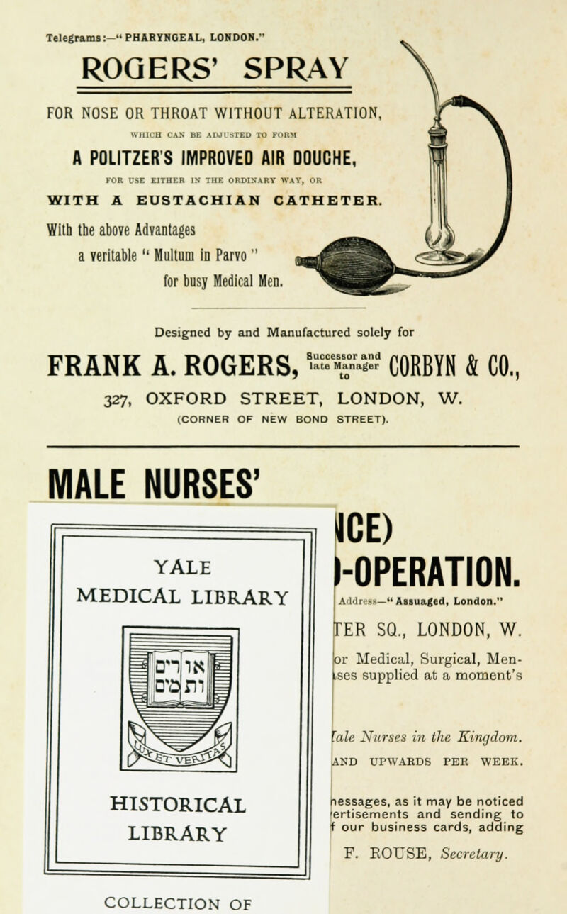 Telegrams:- PHARYNGEAL, LONDON. ROGERS' SPRAY FOR NOSE OR THROAT WITHOUT ALTERATION WHICH CAN BE ADJUSTED TO FORM A POLITZER S IMPROVED AIR DOUCHE, FOR USE EITHER IN THE ORDINARY WAY, OR WITH A EUSTACHIAN CATHETER With the above Advantages a veritable  Multum in Parvo for busy Medical Men. Designed by and Manufactured solely for FRANK A. ROGERS, -« CORBYN & CO, 327, OXFORD STREET, LONDON, W. (CORNER OF NEW BOND STREET). MALE NURSES' YALE MEDICAL LIBRARY HISTORICAL LIBRARY ICE) l-OPERATION. | Address— Assuaged, London. :ER SQ., LONDON, W. or Medical, Surgical, Men- ises supplied at a moment's talc Nurses in the Kingdom. AND UPWARDS PEE WEEK. nessages, as it may be noticed 'ertisements and sending to f our business cards, adding F. ROUSE, Secretary. COLLECTION OF